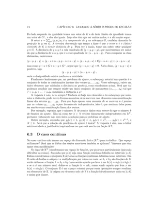 74 CAP´ITULO 6. LEVANDO A S´ERIO O PRODUTO ESCALAR
Do lado esquerdo da igualdade temos um vetor de G e do lado direito da igualdade temos
um vetor de G⊥
, e eles s˜ao iguais. Logo eles tˆem que ser ambos nulos, e a aﬁrma¸c˜ao segue.
O vetor u =
r
i=1 y, wi wi ´e a componente de y no subespa¸co G, tamb´em chamada de
proje¸c˜ao de y em G. A terceira observa¸c˜ao que temos a fazer ´e que o vetor u ´e o (´unico)
elemento de G `a menor distˆancia de y. Para ver a raz˜ao, tome um outro vetor qualquer
g ∈ G. A distˆancia de g a y ´e a raiz quadrada de g − y, g − y , que mostraremos ser maior
do que a distˆancia de u a y, que ´e a raiz quadrada de u − y, u − y . Para comparar as duas
distˆancias, escrevemos
g − y, g − y = g − u + u − y, g − u + u − y = g − u, g − u + 2 g − u, u − y + u − y, u − y ,
mas como g − u ∈ G e u − y ∈ G⊥
, segue que g − u, u − y = 0. Al´em disso, g − u, g − u ´e
positivo, logo
g − y, g − y > u − y, u − y ,
onde a desigualdade estrita conﬁrma a unicidade.
Finalmente lembremos que, no problema do ajuste, o subespa¸co vetorial em quest˜ao ´e o
conjunto de todas as combina¸c˜oes lineares dos vetores g1, . . . , gk. Nesse subespa¸co, existe um
´unico elemento que minimiza a distˆancia ao ponto y, como conclu´ımos acima. Ser´a que da´ı
podemos concluir que sempre existe um ´unico conjunto de parˆametros (a1, . . . , ak) tal que
f = a1g1 + . . . + akgk minimiza a distˆancia a y?
A resposta ´e n˜ao, nem sempre!! Embora s´o haja um elemento u do subespa¸co que mini-
mize a distˆancia, pode haver diversas maneiras de se escrever esse elemento como combina¸c˜ao
linear dos vetores g1, . . . , gk. Para que haja apenas uma maneira de se escrever u ´e preciso
que os vetores g1, . . . , gk sejam linearmente independentes, isto ´e, que nenhum deles possa
ser escrito como combina¸c˜ao linear dos outros.
Por exemplo, suponha que o n´umero N de pontos dados seja menor do que o n´umero k
de fun¸c˜oes do ajuste. N˜ao h´a como ter k > N vetores linearmente independentes em RN
,
portanto certamente n˜ao ser´a ´unica a solu¸c˜ao para o problema de ajuste.
Outro exemplo, suponha que g1(x) = 1, g2(x) = x, g3(x) = x2
, . . ., gk(x) = xk−1
, e
N ≥ k. Ser´a que a solu¸c˜ao do problema de ajuste ´e ´unica? A resposta ´e sim, mas o leitor
est´a convidado a justiﬁc´a-la inspirando-se no que est´a escrito na Se¸c˜ao A.7.
6.3 O caso cont´ınuo
No caso cont´ınuo n˜ao temos um espa¸co de dimens˜ao ﬁnita (RN
) para trabalhar. Que espa¸co
utilizamos? Ser´a que as id´eias das se¸c˜oes anteriores tamb´em se aplicam? Veremos que sim,
quase sem modiﬁca¸c˜oes!
No lugar de RN
consideramos um espa¸co de fun¸c˜oes, que podemos particularizar (para n˜ao
diﬁcultar as coisas). Suponha que y(x) seja uma fun¸c˜ao cont´ınua deﬁnida no intervalo [c, d].
Ent˜ao consideramos o conjunto E de todas as fun¸c˜oes cont´ınuas deﬁnidas nesse intervalo. Em
E est˜ao deﬁnidas a adi¸c˜ao e a multiplica¸c˜ao por n´umeros reais: se h1 e h2 s˜ao fun¸c˜oes de E,
ent˜ao deﬁne-se a fun¸c˜ao h = h1 + h2 como sendo aquela que leva x em h(x) = h1(x) + h2(x),
e se α ´e um n´umero real, deﬁne-se a fun¸c˜ao h = αh1 como sendo aquela que leva x em
h(x) = αh1(x). O conjunto E ´e um espa¸co vetorial porque essas opera¸c˜oes sempre resultam
em elementos de E. A origem ou elemento nulo de E ´e a fun¸c˜ao identicamente nula em [c, d],
e assim por diante.
 