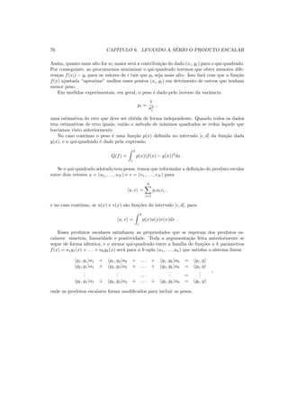 76 CAP´ITULO 6. LEVANDO A S´ERIO O PRODUTO ESCALAR
Assim, quanto mais alto for wi maior ser´a a contribui¸c˜ao do dado (xi, yi) para o qui-quadrado.
Por conseguinte, ao procurarmos minimizar o qui-quadrado teremos que obter menores dife-
ren¸cas f(xi) − yi para os valores de i tais que pi seja mais alto. Isso far´a com que a fun¸c˜ao
f(x) ajustada “aproxime” melhor esses pontos (xi, yi) em detrimento de outros que tenham
menor peso.
Em medidas experimentais, em geral, o peso ´e dado pelo inverso da variˆancia
pi =
1
σ2
i
,
uma estimativa do erro que deve ser obtida de forma independente. Quando todos os dados
tˆem estimativas de erro iguais, ent˜ao o m´etodo de m´ınimos quadrados se reduz `aquele que
hav´ıamos visto anteriormente.
No caso cont´ınuo o peso ´e uma fun¸c˜ao p(x) deﬁnida no intervalo [c, d] da fun¸c˜ao dada
y(x), e o qui-quadrado ´e dado pela express˜ao
Q(f) =
d
c
p(x)(f(x) − y(x))2
dx .
Se o qui-quadrado adotado tem pesos, temos que reformular a deﬁni¸c˜ao do produto escalar
entre dois vetores u = (u1, . . . , uN ) e v = (v1, . . . , vN ) para
u, v =
N
i=1
piuivi ,
e no caso cont´ınuo, se u(x) e v(x) s˜ao fun¸c˜oes do intervalo [c, d], para
u, v =
d
c
p(x)u(x)v(x)dx .
Esses produtos escalares satisfazem as propriedades que se esperam dos produtos es-
calares: simetria, linearidade e positividade. Toda a argumenta¸c˜ao feita anteriormente se
segue de forma idˆentica, e o menor qui-quadrado entre a fam´ılia de fun¸c˜oes a k parˆametros
f(x) = a1g1(x) + . . . + akgk(x) ser´a para a k-upla (a1, . . . , ak) que satisfaz o sistema linear
g1, g1 a1 + g1, g2 a2 + . . . + g1, gk ak = g1, y
g2, g1 a1 + g2, g2 a2 + . . . + g2, gk ak = g2, y
...
... . . .
... =
...
gk, g1 a1 + gk, g2 a2 + . . . + gk, gk ak = gk, y
,
onde os produtos escalares foram modiﬁcados para incluir os pesos.
 