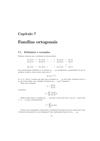 Cap´ıtulo 7
Fam´ılias ortogonais
7.1 Deﬁni¸c˜oes e exemplos
Podemos observar que a resolu¸c˜ao do sistema linear
g1, g1 a1 + g1, g2 a2 + . . . + g1, gk ak = g1, y
g2, g1 a1 + g2, g2 a2 + . . . + g2, gk ak = g2, y
...
... . . .
... =
...
gk, g1 a1 + gk, g2 a2 + . . . + gk, gk ak = gk, y
seria enormemente facilitada se as fun¸c˜oes g1, . . . , gk satisﬁzessem a propriedade de que os
produtos escalares mistos sejam nulos, isto ´e,
gl, gm = 0 ,
se l = m. Isto ´e o mesmo que dizer que as fun¸c˜oes g1, . . . , gk s˜ao todas ortogonais entre si
ou, de modo similar, que a fam´ılia de fun¸c˜oes {g1, . . . , gk} ´e ortogonal.
Neste caso, ter´ıamos
al =
gl, y
gl, gl
,
e portanto
f =
k
l=1
y, gl
gl, gl
gl .
Melhor ainda seria se a fam´ılia {g1, . . . , gk} fosse ortonormal, isto ´e, gl, gl = 1 para todo
l = 1, . . . , k, pois a f´ormula ﬁcaria
f =
k
l=1
y, gl gl .
O leitor que acompanhou atentamente o Cap´ıtulo 6 perceber´a que esta nada mais ´e que
a f´ormula da proje¸c˜ao de y no subespa¸co G das combina¸c˜oes lineares de g1, . . . , gk.
77
 