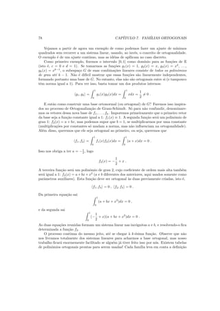 78 CAP´ITULO 7. FAM´ILIAS ORTOGONAIS
Vejamos a partir de agora um exemplo de como podemos fazer um ajuste de m´ınimos
quadrados sem recorrer a um sistema linear, usando, ao inv´es, o conceito de ortogonalidade.
O exemplo ´e de um ajuste cont´ınuo, mas as id´eias de apllicam no caso discreto.
Como primeiro exemplo, ﬁxemos o intervalo [0, 1] como dom´ınio para as fun¸c˜oes de E
(isto ´e, c = 0 e d = 1). Se tomarmos as fun¸c˜oes g1(x) = 1, g2(x) = x, g3(x) = x2
, . . .,
gk(x) = xk−1
, o subespa¸co G de suas combina¸c˜oes lineares consiste de todos os polinˆomios
de grau at´e k − 1. N˜ao ´e dif´ıcil mostrar que essas fun¸c˜oes s˜ao linearmente independentes,
formando portanto uma base de G. No entanto, elas n˜ao s˜ao ortogonais entre si (e tampouco
tˆem norma igual a 1). Para ver isso, basta tomar um dos produtos internos:
g1, g2 =
1
0
g1(x)g2(x)dx =
1
0
xdx =
1
2
= 0 .
E ent˜ao como construir uma base ortonormal (ou ortogonal) de G? Faremos isso inspira-
dos no processo de Ortogonaliza¸c˜ao de Gram-Schimdt. S´o para n˜ao confundir, denominare-
mos os vetores dessa nova base de f1, . . . , fk. Imporemos primeiramente que o primeiro vetor
da base seja a fun¸c˜ao constante igual a 1: f1(x) ≡ 1. A segunda fun¸c˜ao ser´a um polinˆomio de
grau 1: f2(x) = a + bx, mas podemos supor que b = 1, se multiplicarmos por uma constante
(multiplica¸c˜oes por constantes s´o mudam a norma, mas n˜ao inﬂuenciam na ortogonalidade).
Al´em disso, queremos que ele seja ortogonal ao primeiro, ou seja, queremos que
f1, f2 =
1
0
f1(x)f2(x)dx =
1
0
(a + x)dx = 0 .
Isso nos obriga a ter a = −1
2 , logo
f2(x) = −
1
2
+ x .
A terceira fun¸c˜ao ser´a um polinˆomio de grau 2, cujo coeﬁciente de ordem mais alta tamb´em
ser´a igual a 1: f3(x) = a+bx+x2
(a e b diferentes dos anteriores, aqui usados somente como
parˆametros auxiliares). Esta fun¸c˜ao deve ser ortogonal `as duas previamente criadas, isto ´e,
f1, f3 = 0 , f2, f3 = 0 .
Da primeira equa¸c˜ao sai
1
0
(a + bx + x2
)dx = 0 ,
e da segunda sai
1
0
(−
1
2
+ x)(a + bx + x2
)dx = 0 .
As duas equa¸c˜oes reunidas formam um sistema linear nas inc´ognitas a e b, e resolvendo-o ﬁca
determinada a fun¸c˜ao f3.
O processo continua do mesmo jeito, at´e se chegar `a k-´esima fun¸c˜ao. Observe que n˜ao
nos livramos totalmente dos sistemas lineares para acharmos a base ortogonal, mas nosso
trabalho ﬁcar´a enormemente facilitado se algu´em j´a tiver feito isso por n´os. Existem tabelas
de polinˆomios ortogonais prontas para serem usadas! Cada fam´ılia leva em conta a deﬁni¸c˜ao
 