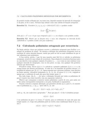 7.2. CALCULANDO POLIN ˆOMIOS ORTOGONAIS POR RECORRˆENCIA 79
do produto escalar utilizado que, em nosso caso, depende somente do intervalo de integra¸c˜ao
(e do peso, se for o caso). Veremos logo adiante como usar tabelas de fun¸c˜oes ortogonais.
Exerc´ıcio 7.1 Considere (x1, x2, x3, x4) = (0.0, 0.2, 0.7, 1.3) e o produto escalar
f, g =
4
i=1
f(xi)g(xi) .
Ache p(x) = x2
+ ax + b que seja ortogonal a q(x) = x, em rela¸c˜ao a esse produto escalar.
Exerc´ıcio 7.2 Mostre que as fun¸c˜oes sen x e cos x s˜ao ortogonais no intervalo [0, 2π]
(admitindo-se o produto escalar com peso uniforme).
7.2 Calculando polinˆomios ortogonais por recorrˆencia
Na Se¸c˜ao anterior vimos que podemos recorrer a polinˆomios ortogonais para facilitar a re-
solu¸c˜ao do problema de ajuste. No entanto,a obten¸c˜ao dos polinˆomios ortogonais recai na
resolu¸c˜ao de v´arios sistemas lineares, tarefa que pode ser t˜ao ou mais trabalhosa do que se
n˜ao us´assemos esses polinˆomios.
A boa not´ıcia, por´em, ´e que h´a uma maneira mais f´acil de se calcular os polinˆomios
ortogonais, atrav´es de uma rela¸c˜ao de recorrˆencia. Essa rela¸c˜ao de recorrˆencia funciona tanto
no caso discreto (com qualquer conjunto de pontos x1, . . . , xN ) como no caso cont´ınuo (com
qualquer intervalo de integra¸c˜ao), com ou sem pesos, ou seja, com qualquer dos produtos
internos que descrevemos.
Procede-se assim: ﬁxa-se f0(x) ≡ 1 e calcula-se o primeiro polinˆomio f1(x) = x + a, da
mesma forma que ﬁzemos previamente. O valor de a ir´a depender do produto interno, e ´e
escolhido de maneira que f0, f1 = 0. Agora suponha que o processo continua, como descrito
na Se¸c˜ao anterior, obtendo-se polinˆomios f2, f3, f4, etc, de graus 2, 3, 4, etc, exigindo-se
apenas que o coeﬁciente de mais alto grau seja sempre igual a 1.
Em cada etapa, {f0, f1, . . . , fk} gera o subespa¸co formado por todos os polinˆomios de
grau k (mostre isso como exerc´ıcio, com um argumento indutivo).
Observe que come¸camos a numerar nossos polinˆomios a partir de zero, pois assim seu
´ındice assim corresponder´a exatamente a seu grau, facilitando os argumentos.
O ponto central ´e a seguinte aﬁrma¸c˜ao, que permitir´a calcular fk(x), para k ≥ 2, somente
com os polinˆomios fk−1 e fk−2: “para todo k ≥ 2, vale
xfk−1(x) − fk(x) = akfk−1(x) + bkfk−2(x) ,′′
onde ak e bk s˜ao coeﬁcientes apropriados.” Note que para k = 2 ela ´e verdadeira porque
xf1(x) − f2(x)
´e um polinˆomio de grau 1 (o termo x2
cancela, pois os coeﬁcientes de mais alto grau s˜ao
sempre iguais a 1). Logo esse polinˆomio pode ser escrito como combina¸c˜ao linear de f0 e f1,
isto ´e
xf1(x) − f2(x) = a2f1(x) + b2f0(x) .
 