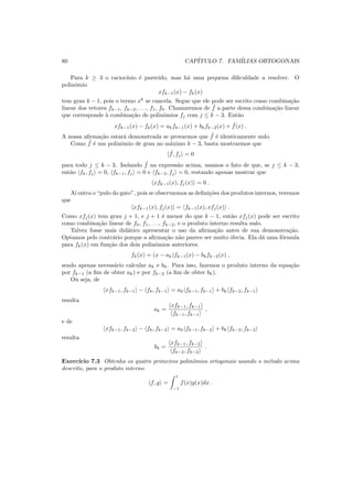 80 CAP´ITULO 7. FAM´ILIAS ORTOGONAIS
Para k ≥ 3 o racioc´ınio ´e parecido, mas h´a uma pequena diﬁculdade a resolver. O
polinˆomio
xfk−1(x) − fk(x)
tem grau k − 1, pois o termo xk
se cancela. Segue que ele pode ser escrito como combina¸c˜ao
linear dos vetores fk−1, fk−2, . . ., f1, f0. Chamaremos de ˜f a parte dessa combina¸c˜ao linear
que corresponde `a combina¸c˜ao de polinˆomios fj com j ≤ k − 3. Ent˜ao
xfk−1(x) − fk(x) = akfk−1(x) + bkfk−2(x) + ˜f(x) .
A nossa aﬁrma¸c˜ao estar´a demonstrada se provarmos que ˜f ´e identicamente nulo.
Como ˜f ´e um polinˆomio de grau no m´aximo k − 3, basta mostrarmos que
˜f, fj = 0
para todo j ≤ k − 3. Isolando ˜f na express˜ao acima, usamos o fato de que, se j ≤ k − 3,
ent˜ao fk, fj = 0, fk−1, fj = 0 e fk−2, fj = 0, restando apenas mostrar que
xfk−1(x), fj(x) = 0 .
A´ı entra o “pulo do gato”, pois se observarmos as deﬁni¸c˜oes dos produtos internos, veremos
que
xfk−1(x), fj(x) = fk−1(x), xfj(x) .
Como xfj(x) tem grau j + 1, e j + 1 ´e menor do que k − 1, ent˜ao xfj(x) pode ser escrito
como combina¸c˜ao linear de f0, f1, . . ., fk−2, e o produto interno resulta nulo.
Talvez fosse mais did´atico apresentar o uso da aﬁrma¸c˜ao antes de sua demonstra¸c˜ao.
Optamos pelo contr´ario porque a aﬁrma¸c˜ao n˜ao parece ser muito ´obvia. Ela d´a uma f´ormula
para fk(x) em fun¸c˜ao dos dois polinˆomios anteriores:
fk(x) = (x − ak)fk−1(x) − bkfk−2(x) ,
sendo apenas necess´ario calcular ak e bk. Para isso, fazemos o produto interno da equa¸c˜ao
por fk−1 (a ﬁm de obter ak) e por fk−2 (a ﬁm de obter bk).
Ou seja, de
xfk−1, fk−1 − fk, fk−1 = ak fk−1, fk−1 + bk fk−2, fk−1
resulta
ak =
xfk−1, fk−1
fk−1, fk−1
,
e de
xfk−1, fk−2 − fk, fk−2 = ak fk−1, fk−2 + bk fk−2, fk−2
resulta
bk =
xfk−1, fk−2
fk−2, fk−2
.
Exerc´ıcio 7.3 Obtenha os quatro primeiros polinˆomios ortogonais usando o m´etodo acima
descrito, para o produto interno
f, g =
1
−1
f(x)g(x)dx .
 