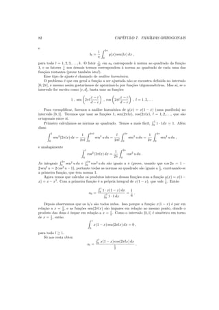 82 CAP´ITULO 7. FAM´ILIAS ORTOGONAIS
e
bl =
1
π
2π
0
y(x) sen(lx) dx ,
para todo l = 1, 2, 3, . . . , k. O fator 1
2π em a0 corresponde `a norma ao quadrado da fun¸c˜ao
1, e os fatores 1
π nos demais termos correspondem `a norma ao quadrado de cada uma das
fun¸c˜oes restantes (prove tamb´em isto!).
Esse tipo de ajuste ´e chamado de an´alise harmˆonica.
O problema ´e que em geral a fun¸c˜ao a ser ajustada n˜ao se encontra deﬁnida no intervalo
[0, 2π], e mesmo assim gostar´ıamos de aproxim´a-la por fun¸c˜oes trigonom´etricas. Mas a´ı, se o
intervalo for escrito como [c, d], basta usar as fun¸c˜oes
1 , sen 2πl
x − c
d − c
, cos 2πl
x − c
d − c
, l = 1, 2, . . .
Para exempliﬁcar, faremos a an´alise harmˆonica de y(x) = x(1 − x) (uma par´abola) no
intervalo [0, 1]. Teremos que usar as fun¸c˜oes 1, sen(2πlx), cos(2πlx), l = 1, 2, . . ., que s˜ao
ortogonais entre si.
Primeiro calculamos as normas ao quadrado. Temos a mais f´acil,
1
0
1 · 1dx = 1. Al´em
disso
1
0
sen2
(2πlx) dx =
1
2πl
2πl
0
sen2
u du =
l
2πl
2π
0
sen2
u du =
1
2π
2π
0
sen2
u du ,
e analogamente
1
0
cos2
(2πlx) dx =
1
2π
2π
0
cos2
u du .
As integrais
2π
0
sen2
u du e
2π
0
cos2
u du s˜ao iguais a π (prove, usando que cos 2u = 1 −
2 sen2
u = 2 cos2
u − 1), portanto todas as normas ao quadrado s˜ao iguais a 1
2 , excetuando-se
a primeira fun¸c˜ao, que tem norma 1.
Agora temos que calcular os produtos internos dessas fun¸c˜oes com a fun¸c˜ao y(x) = x(1 −
x) = x − x2
. Com a primeira fun¸c˜ao ´e a pr´opria integral de x(1 − x), que vale 1
6 . Ent˜ao
a0 =
1
0
1 · x(1 − x) dx
1
0
1 · 1 dx
=
1
6
.
Depois observamos que os bl’s s˜ao todos nulos. Isso porque a fun¸c˜ao x(1 − x) ´e par em
rela¸c˜ao a x = 1
2 , e as fun¸c˜oes sen(2πlx) s˜ao ´ımpares em rela¸c˜ao ao mesmo ponto, donde o
produto das duas ´e ´ımpar em rela¸c˜ao a x = 1
2 . Como o intervalo [0, 1] ´e sim´etrico em torno
de x = 1
2 , ent˜ao
1
0
x(1 − x) sen(2πlx) dx = 0 ,
para todo l ≥ 1.
S´o nos resta obter
al =
1
0
x(1 − x) cos(2πlx) dx
1
2
.
 