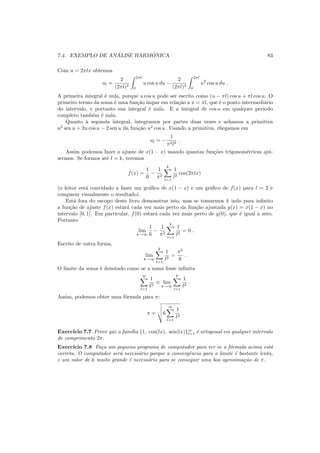 7.4. EXEMPLO DE AN ´ALISE HARM ˆONICA 83
Com u = 2πlx obtemos
al =
2
(2πl)2
2πl
0
u cos u du −
2
(2πl)3
2πl
0
u2
cos u du .
A primeira integral ´e nula, porque u cos u pode ser escrito como (u − πl) cos u + πl cos u. O
primeiro termo da soma ´e uma fun¸c˜ao´ımpar em rela¸c˜ao a x = πl, que ´e o ponto intermedi´ario
do intervalo, e portanto sua integral ´e nula. E a integral de cos u em qualquer per´ıodo
completo tamb´em ´e nula.
Quanto `a segunda integral, integramos por partes duas vezes e achamos a primitiva
u2
sen u + 2u cos u − 2 sen u da fun¸c˜ao u2
cos u. Usando a primitiva, chegamos em
al = −
1
π2l2
.
Assim podemos fazer o ajuste de x(1 − x) usando quantas fun¸c˜oes trigonom´etricas qui-
sermos. Se formos at´e l = k, teremos
f(x) =
1
6
−
1
π2
k
l=1
1
l2
cos(2πlx)
(o leitor est´a convidado a fazer um gr´aﬁco de x(1 − x) e um gr´aﬁco de f(x) para l = 2 e
comparar visualmente o resultado).
Est´a fora do escopo deste livro demonstrar isto, mas se tomarmos k indo para inﬁnito
a fun¸c˜ao de ajuste f(x) estar´a cada vez mais perto da fun¸c˜ao ajustada y(x) = x(1 − x) no
intervalo [0, 1]. Em particular, f(0) estar´a cada vez mais perto de y(0), que ´e igual a zero.
Portanto
lim
k→∞
1
6
−
1
π2
k
l=1
1
l2
= 0 .
Escrito de outra forma,
lim
k→∞
k
l=1
1
l2
=
π2
6
.
O limite da soma ´e denotado como se a soma fosse inﬁnita
∞
l=1
1
l2
≡ lim
k→∞
k
i=1
1
l2
.
Assim, podemos obter uma f´ormula para π:
π = 6
∞
l=1
1
l2
.
Exerc´ıcio 7.7 Prove que a fam´ılia {1, cos(lx), sen(lx)}∞
l=1 ´e ortogonal em qualquer intervalo
de comprimento 2π.
Exerc´ıcio 7.8 Fa¸ca um pequeno programa de computador para ver se a f´ormula acima est´a
correta. O computador ser´a necess´ario porque a convergˆencia para o limite ´e bastante lenta,
e um valor de k muito grande ´e necess´ario para se conseguir uma boa aproxima¸c˜ao de π.
 