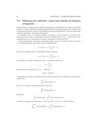 84 CAP´ITULO 7. FAM´ILIAS ORTOGONAIS
7.5 Mudan¸ca de vari´aveis: como usar tabelas de fun¸c˜oes
ortogonais
Freq¨uentemente conhecemos uma fam´ılia de polinˆomios ortogonais (por exemplo, usando uma
tabela), ou mesmo a fam´ılia de fun¸c˜oes trigonom´etricas acima mencionada, mas a fun¸c˜ao h(x)
da qual queremos fazer o ajuste est´a deﬁnida em um intervalo diferente. Ser´a que ainda assim
podemos aproveitar a informa¸c˜ao dispon´ıvel?
A resposta ´e sim, e a maneira ´e simples: recorremos a uma mudan¸ca de vari´aveis aﬁm.
Assumiremos que temos uma fam´ılia de fun¸c˜oes ortogonais f0, f1, f2, . . . no intervalo [c, d],
e gostar´ıamos de ter uma fam´ılia de fun¸c˜oes ortogonais no intervalo [ˆc, ˆd].
Em primeiro lugar, constru´ımos uma fun¸c˜ao aﬁm L que leve o intervalo [ˆc, ˆd] no intervalo
[c, d], sobrejetivamente. Isso pode ser feito explicitamente:
y = L(x) = c +
d − c
ˆd − ˆc
(x − ˆc) .
Sua inversa tamb´em pode ser calculada de forma expl´ıcita:
x = L−1
(y) = ˆc +
ˆd − ˆc
d − c
(y − c) .
Para facilitar a nota¸c˜ao, chamaremos de λ o coeﬁciente linear de L:
λ =
d − c
ˆd − ˆc
Aﬁrmamos que a fam´ılia ˆf0, ˆf1, ˆf2, . . . dada por
ˆfl(x) = fl(L(x))
´e ortogonal com respeito ao produto interno usual do intervalo [ˆc, ˆd]. Para isso, s´o precisamos
mostrar que
ˆd
ˆc
ˆfl(x) ˆfk(x)dx = 0 ,
para l = k, usando a informa¸c˜ao de que, nesse caso,
d
c
fl(y)fk(y)dy = 0 .
Entretanto
ˆd
ˆc
ˆfl(x) ˆfk(x)dx =
ˆd
ˆc
fl(L(x))fk(L(x))dx
e, fazendo a mudan¸ca de vari´aveis y = L(x) (com dy = L′
(x) dx = λ dx), obtemos
L( ˆd)
L(ˆc)
fl(y)fk(y)
1
λ
dy =
1
λ
d
c
fl(y)fk(y) dy = 0 .
 