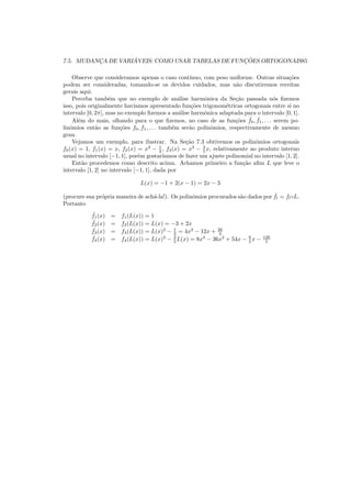 7.5. MUDANC¸A DE VARI ´AVEIS: COMO USAR TABELAS DE FUNC¸ ˜OES ORTOGONAIS85
Observe que consideramos apenas o caso cont´ınuo, com peso uniforme. Outras situa¸c˜oes
podem ser consideradas, tomando-se os devidos cuidados, mas n˜ao discutiremos receitas
gerais aqui.
Perceba tamb´em que no exemplo de an´alise harmˆonica da Se¸c˜ao passada n´os ﬁzemos
isso, pois originalmente hav´ıamos apresentado fun¸c˜oes trigonom´etricas ortogonais entre si no
intervalo [0, 2π], mas no exemplo ﬁzemos a an´alise harmˆonica adaptada para o intervalo [0, 1].
Al´em do mais, olhando para o que ﬁzemos, no caso de as fun¸c˜oes ˆf0, ˆf1, . . . serem po-
linˆomios ent˜ao as fun¸c˜oes f0, f1, . . . tamb´em ser˜ao polinˆomios, respectivamente de mesmo
grau.
Vejamos um exemplo, para ilustrar. Na Se¸c˜ao 7.3 obtivemos os polinˆomios ortogonais
f0(x) = 1, f1(x) = x, f2(x) = x2
− 1
3 , f3(x) = x3
− 3
5 x, relativamente ao produto interno
usual no intervalo [−1, 1], por´em gostar´ıamos de fazer um ajuste polinomial no intervalo [1, 2].
Ent˜ao procedemos como descrito acima. Achamos primeiro a fun¸c˜ao aﬁm L que leve o
intervalo [1, 2] no intervalo [−1, 1], dada por
L(x) = −1 + 2(x − 1) = 2x − 3
(procure sua pr´opria maneira de ach´a-la!). Os polinˆomios procurados s˜ao dados por ˆfl = fl◦L.
Portanto
ˆf1(x) = f1(L(x)) = 1
ˆf2(x) = f2(L(x)) = L(x) = −3 + 2x
ˆf3(x) = f3(L(x)) = L(x)2
− 1
3 = 4x2
− 12x + 26
3
ˆf4(x) = f4(L(x)) = L(x)3
− 3
5 L(x) = 8x3
− 36x2
+ 54x − 6
5 x − 126
5
 