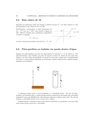 90 CAP´ITULO 8. ZEROS DE FUNC¸ ˜OES E O M´ETODO DA DICOTOMIA
8.2 Raiz c´ubica de 10
Suponha que queiramos achar um n´umero ¯x positivo tal que ¯x3
= 10. Esse n´umero ´e o que
denominamos a raiz c´ubica de 10, ou 3
√
10.
Graﬁcamente, encontramos ¯x pela intersec¸c˜ao de
{y = x3
} com {y = 10}, como mostra a ﬁgura ao
lado. Observe tamb´em que o problema ´e equivalente
a resolver a equa¸c˜ao
x3
− 10 = 0 ,
ou seja, estamos procurando a raiz de f(x) = x3
−10.
10
y = x3
¯x
y = 10
8.3 P´ara-quedista ou bolinha em queda dentro d’´agua
Imagine um p´ara-quedista que abre seu p´ara-quedas no instante t = 0, da altura h0. Ou,
alternativamente, uma bolinha que parte do repouso `a altura h0 dentro de um tubo cheio
d’´agua, e cai sob a for¸ca da gravidade. Levando em conta que a queda n˜ao ´e completamente
livre, isto ´e, o meio oferece resistˆencia ao movimento, quanto tempo levar´a a queda do p´ara-
quedista ou da bolinha?
h0
h0
h0
A diferen¸ca b´asica entre os dois problemas ´e a velocidade inicial. No caso do p´ara-
quedista, ela ´e bastante alta, e o p´ara-quedas tender´a a amortecˆe-la at´e atingir uma velocidade
compat´ıvel com a possibilidade do corpo humano suportar o choque com o solo. No caso da
bolinha, a velocidade inicial ´e zero e cresce com o tempo.
Empiricamente, constata-se que o meio oferece resistˆencia ao movimento com uma for¸ca
tanto maior quanto maior for a velocidade.
 