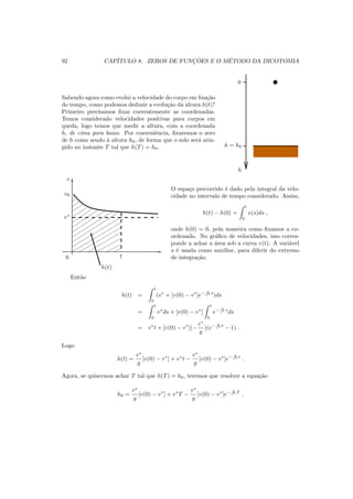 92 CAP´ITULO 8. ZEROS DE FUNC¸ ˜OES E O M´ETODO DA DICOTOMIA
Sabendo agora como evolui a velocidade do corpo em fun¸c˜ao
do tempo, como podemos deduzir a evolu¸c˜ao da altura h(t)?
Primeiro precisamos ﬁxar coerentemente as coordenadas.
Temos considerado velocidades positivas para corpos em
queda, logo temos que medir a altura, com a coordenada
h, de cima para baixo. Por conveniˆencia, ﬁxaremos o zero
de h como sendo `a altura h0, de forma que o solo ser´a atin-
gido no instante T tal que h(T) = h0.
0
h = h0
h
v
v0
v∗
0 t
h(t)
O espa¸co percorrido ´e dado pela integral da velo-
cidade no intervalo de tempo considerado. Assim,
h(t) − h(0) =
t
0
v(s)ds ,
onde h(0) = 0, pela maneira como ﬁxamos a co-
ordenada. No gr´aﬁco de velocidades, isso corres-
ponde a achar a ´area sob a curva v(t). A vari´avel
s ´e usada como auxiliar, para diferir do extremo
de integra¸c˜ao.
Ent˜ao
h(t) =
t
0
(v∗
+ [v(0) − v∗
]e− g
v∗ s
)ds
=
t
0
v∗
ds + [v(0) − v∗
]
t
0
e− g
v∗ s
ds
= v∗
t + [v(0) − v∗
](−
v∗
g
)(e− g
v∗ t
− 1) .
Logo
h(t) =
v∗
g
[v(0) − v∗
] + v∗
t −
v∗
g
[v(0) − v∗
]e− g
v∗ t
.
Agora, se quisermos achar T tal que h(T) = h0, teremos que resolver a equa¸c˜ao
h0 =
v∗
g
[v(0) − v∗
] + v∗
T −
v∗
g
[v(0) − v∗
]e− g
v∗ T
.
 
