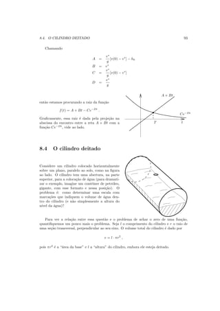 8.4. O CILINDRO DEITADO 93
Chamando
A =
v∗
g
[v(0) − v∗
] − h0
B = v∗
C =
v∗
g
[v(0) − v∗
]
D =
v∗
g
ent˜ao estamos procurando a raiz da fun¸c˜ao
f(t) = A + Bt − Ce−Dt
.
Graﬁcamente, essa raiz ´e dada pela proje¸c˜ao na
abscissa do encontro entre a reta A + Bt com a
fun¸c˜ao Ce−Dt
, vide ao lado.
A + Bt
T
Ce−Dt
t
8.4 O cilindro deitado
Considere um cilindro colocado horizontalmente
sobre um plano, paralelo ao solo, como na ﬁgura
ao lado. O cilindro tem uma abertura, na parte
superior, para a coloca¸c˜ao de ´agua (para dramati-
zar o exemplo, imagine um contˆeiner de petr´oleo,
gigante, com esse formato e nessa posi¸c˜ao). O
problema ´e: como determinar uma escala com
marca¸c˜oes que indiquem o volume de ´agua den-
tro do cilindro (e n˜ao simplesmente a altura do
n´ıvel da ´agua)?
Para ver a rela¸c˜ao entre essa quest˜ao e o problema de achar o zero de uma fun¸c˜ao,
quantiﬁquemos um pouco mais o problema. Seja l o comprimento do cilindro e r o raio de
uma se¸c˜ao transversal, perpendicular ao seu eixo. O volume total do cilindro ´e dado por
v = l · πr2
,
pois πr2
´e a “´area da base” e l a “altura” do cilindro, embora ele esteja deitado.
 