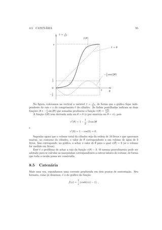 8.5. CATEN ´ARIA 95
π
π
0
θ
1
2
−1
2
˜v(θ)
˜v = θ
−1
2 sen(2θ)
˜v = v
lr2
Na ﬁgura, colocamos na vertical a vari´avel ˜v = v
lr2 , de forma que o gr´aﬁco ﬁque inde-
pendente do raio r e do comprimento l do cilindro. As linhas pontilhadas indicam as duas
fun¸c˜oes (θ e −1
2 sin 2θ) que somadas produzem a fun¸c˜ao ˜v(θ) = v(θ)
lr2 .
A fun¸c˜ao ˜v(θ) tem derivada nula em θ = 0 (e por simetria em θ = π), pois
v′
(θ) = 1 −
1
2
· 2 cos 2θ
e
v′
(0) = 1 − cos(0) = 0 .
Suponha agora que o volume total do cilindro seja da ordem de 10 litros e que queremos
marcar, no contorno do cilindro, o valor de ¯θ correspondente a um volume de ´agua de 3
litros. Isso corresponde, no gr´aﬁco, a achar o valor de ¯θ para o qual v(¯θ) = 3 (se o volume
for medido em litros).
Esse ´e o problema de achar a raiz da fun¸c˜ao v(θ) − 3. O mesmo procedimento pode ser
adotado para se calcular as marquinhas correspondentes a outros valores do volume, de forma
que toda a escala possa ser constru´ıda.
8.5 Caten´aria
Mais uma vez, suponhamos uma corrente pendurada em dois pontos de sustenta¸c˜ao. Seu
formato, como j´a dissemos, ´e o do gr´aﬁco da fun¸c˜ao
f(x) =
1
c
(cosh(cx) − 1) ,
 