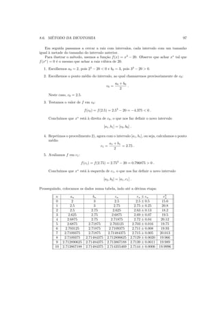 8.6. M´ETODO DA DICOTOMIA 97
Em seguida passamos a cercar a raiz com intervalos, cada intervalo com um tamanho
igual `a metade do tamanho do intervalo anterior.
Para ilustrar o m´etodo, usemos a fun¸c˜ao f(x) = x3
− 20. Observe que achar x∗
tal que
f(x∗
) = 0 ´e o mesmo que achar a raiz c´ubica de 20.
1. Escolhemos a0 = 2, pois 23
− 20 < 0 e b0 = 3, pois 33
− 20 > 0.
2. Escolhemos o ponto m´edio do intervalo, ao qual chamaremos provisoriamente de c0:
c0 =
a0 + b0
2
.
Neste caso, c0 = 2.5.
3. Testamos o valor de f em c0:
f(c0) = f(2.5) = 2.53
− 20 = −4.375 < 0 .
Conclu´ımos que x∗
est´a `a direita de c0, o que nos faz deﬁnir o novo intervalo
[a1, b1] = [c0, b0] .
4. Repetimos o procedimento 2), agora com o intervalo [a1, b1], ou seja, calculamos o ponto
m´edio
c1 =
a1 + b1
2
= 2.75 .
5. Avaliamos f em c1:
f(c1) = f(2.75) = 2.753
− 20 = 0.796875 > 0 .
Conclu´ımos que x∗
est´a `a esquerda de c1, o que nos faz deﬁnir o novo intervalo
[a2, b2] = [a1, c1] .
Prosseguindo, colocamos os dados numa tabela, indo at´e a d´ecima etapa:
n an bn cn rn ± en r3
n
0 2 3 2.5 2.5 ± 0.5 15.6
1 2.5 3 2.75 2.75 ± 0.25 20.8
2 2.5 2.75 2.625 2.63 ± 0.13 18.2
3 2.625 2.75 2.6875 2.69 ± 0.07 19.5
4 2.6875 2.75 2.71875 2.72 ± 0.04 20.12
5 2.6875 2.71875 2.703125 2.703 ± 0.016 19.75
6 2.703125 2.71875 2.7109375 2.711 ± 0.008 19.93
7 2.7109375 2.71875 2.71484375 2.715 ± 0.005 20.013
8 2.7109375 2.71484375 2.712890625 2.7129 ± 0.0020 19.966
9 2.712890625 2.71484375 2.713867188 2.7139 ± 0.0011 19.989
10 2.713867188 2.71484375 2.714355469 2.7144 ± 0.0006 19.9996
 
