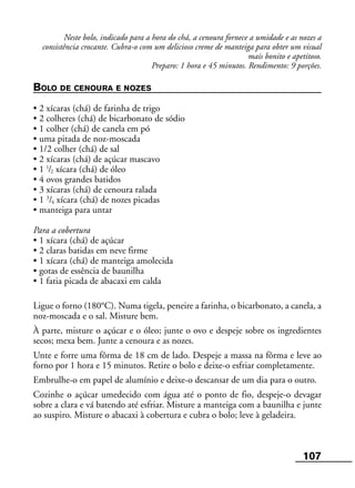 107
Neste bolo, indicado para a hora do chá, a cenoura fornece a umidade e as nozes a
consistência crocante. Cubra-o com um delicioso creme de manteiga para obter um visual
mais bonito e apetitoso.
Preparo: 1 hora e 45 minutos. Rendimento: 9 porções.
BOLO DE CENOURA E NOZES
• 2 xícaras (chá) de farinha de trigo
• 2 colheres (chá) de bicarbonato de sódio
• 1 colher (chá) de canela em pó
• uma pitada de noz-moscada
• 1/2 colher (chá) de sal
• 2 xícaras (chá) de açúcar mascavo
• 1 1
/2 xícara (chá) de óleo
• 4 ovos grandes batidos
• 3 xícaras (chá) de cenoura ralada
• 1 3
/4 xícara (chá) de nozes picadas
• manteiga para untar
Para a cobertura
• 1 xícara (chá) de açúcar
• 2 claras batidas em neve firme
• 1 xícara (chá) de manteiga amolecida
• gotas de essência de baunilha
• 1 fatia picada de abacaxi em calda
Ligue o forno (180°C). Numa tigela, peneire a farinha, o bicarbonato, a canela, a
noz-moscada e o sal. Misture bem.
À parte, misture o açúcar e o óleo; junte o ovo e despeje sobre os ingredientes
secos; mexa bem. Junte a cenoura e as nozes.
Unte e forre uma fôrma de 18 cm de lado. Despeje a massa na fôrma e leve ao
forno por 1 hora e 15 minutos. Retire o bolo e deixe-o esfriar completamente.
Embrulhe-o em papel de alumínio e deixe-o descansar de um dia para o outro.
Cozinhe o açúcar umedecido com água até o ponto de fio, despeje-o devagar
sobre a clara e vá batendo até esfriar. Misture a manteiga com a baunilha e junte
ao suspiro. Misture o abacaxi à cobertura e cubra o bolo; leve à geladeira.
 