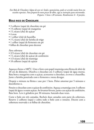 109
Este Bolo de Chocolate é digno de um rei: lindo e gostosíssimo, pode ser servido muito bem em
ocasiões especiais. Para prepará-lo num piscar de olhos, siga as instruções para microondas.
Preparo: 1 hora e 20 minutos. Rendimento: 6 - 8 porções.
BOLO RICO DE CHOCOLATE
• 3 colheres (sopa) de chocolate em pó
• 15 colheres (sopa) de margarina
• 11
/2 xícara (chá) de açúcar
• 4 ovos
• 1 colher (chá) de baunilha
• 13
/4 xícara (chá) de farinha de trigo
• 1 colher (sopa) de fermento em pó
• folhas de chocolate para decorar
Para cobertura
• 2/3 xícara (chá) de chocolate em pó
• 11
/4 xícara (chá) de açúcar de confeiteiro
• 1/3 xícara (chá) de manteiga
• 10 colheres (sopa) de açúcar
Aqueça o forno a 180ºC. Unte e forre com papel-manteiga uma fôrma de abrir de
20 cm de diâmetro. Dissolva o chocolate em 3 colheres (sopa) de água morna.
Bata bem a margarina com o açúcar, acrescente o chocolate, os ovos e a baunilha.
Junte a farinha peneirada com o fermento e mexa devagar.
Despeje a mistura na fôrma e asse por 1 hora. Deixe amornar por 5 minutos e
desenforme-o.
Peneire o chocolate com o açúcar de confeiteiro. Aqueça a manteiga com 3 colheres
(sopa) de água e o outro açúcar. Ao levantar fervura, junte-a ao açúcar de confeiteiro.
Bata bem. Leve à geladeira por 30 minutos, batendo duas vezes.
Corte o bolo em três camadas. Recheie duas camadas com parte da cobertura.
Reserve 2 colheres (sopa) e cubra todo o bolo com o restante. Decore com a
cobertura reservada e as folhas de chocolate.
 