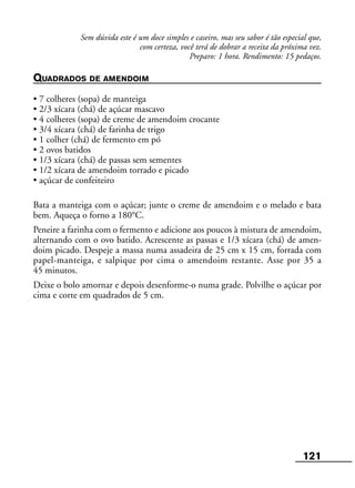 121
Sem dúvida este é um doce simples e caseiro, mas seu sabor é tão especial que,
com certeza, você terá de dobrar a receita da próxima vez.
Preparo: 1 hora. Rendimento: 15 pedaços.
QUADRADOS DE AMENDOIM
• 7 colheres (sopa) de manteiga
• 2/3 xícara (chá) de açúcar mascavo
• 4 colheres (sopa) de creme de amendoim crocante
• 3/4 xícara (chá) de farinha de trigo
• 1 colher (chá) de fermento em pó
• 2 ovos batidos
• 1/3 xícara (chá) de passas sem sementes
• 1/2 xícara de amendoim torrado e picado
• açúcar de confeiteiro
Bata a manteiga com o açúcar; junte o creme de amendoim e o melado e bata
bem. Aqueça o forno a 180°C.
Peneire a farinha com o fermento e adicione aos poucos à mistura de amendoim,
alternando com o ovo batido. Acrescente as passas e 1/3 xícara (chá) de amen-
doim picado. Despeje a massa numa assadeira de 25 cm x 15 cm, forrada com
papel-manteiga, e salpique por cima o amendoim restante. Asse por 35 a
45 minutos.
Deixe o bolo amornar e depois desenforme-o numa grade. Polvilhe o açúcar por
cima e corte em quadrados de 5 cm.
 