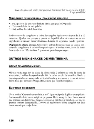 126
Faça estes falsos milk-shakes para quem não pode tomar leite ou sorvete feito de leite.
E veja que delícia!
MILK-SHAKE DE MENTIRINHA (COM FRUTAS CÍTRICAS)
• 1 ou 2 pacotes de um suco de fruta cítrica congelado (70g cada)
• 1/2 xícara de leite de soja gelado
• 1/4 de colher de chá de baunilha
Retire o suco do congelador e deixe descongelar ligeiramente (cerca de 5 a 10
minutos). Quebre em pedaços e ponha no liquidificador. Acrescente os outros
ingredientes e bata em baixa velocidade, durante 10 segundos. Rende 1 porção.
Duplicando a fruta cítrica: Acrescente 1 colher de sopa de suco de laranja con-
centrado congelado e 1 colher de sopa de açúcar à receita acima, antes de bater.
Esta versão tem 192 calorias e 3 gramas de proteínas por copo.
OUTROS MILK-SHAKES DE MENTIRINHA
CREME DE AMENDOIM E MEL
Misture numa taça: 1/4 de xícara de leite de soja, 2 colheres de sopa de creme de
amendoim, 1 colher de sopa de mel e 1/4 de colher de chá de baunilha. Ponha o
líquido parcialmente congelado no liquidificador e acrescente o creme de amen-
doim. Bata por cerca de 10 segundos, ou até que fique homogêneo.
EM FORMA DE SORVETE
Use a receita “Creme de amendoim e mel” (que você pode duplicar ou triplicar).
Ponha o milk-shake num recipiente pequeno. Deixe congelar duas horas, ou até
que comece a endurecer nas bordas. Leve para a batedeira e bata bem, até que os
grumos tenham desaparecido. Devolva ao recipiente e deixe congelar por duas
horas, ou até que esteja firme.
 