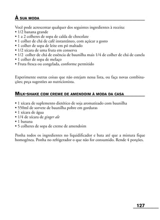 127
À SUA MODA
Você pode acrescentar qualquer dos seguintes ingredientes à receita:
• 1/2 banana grande
• 1 a 2 colheres de sopa de calda de chocolate
• 1 colher de chá de café instantâneo, com açúcar a gosto
• 1 colher de sopa de leite em pó maltado
• 1/2 xícara de uma fruta em conserva
• 1/2 colher de chá de essência de baunilha mais 1/4 de colher de chá de canela
• 1 colher de sopa de melaço
• Fruta fresca ou congelada, conforme permitido
Experimente outras coisas que não estejam nessa lista, ou faça novas combina-
ções; peça sugestões ao nutricionista.
MILK-SHAKE COM CREME DE AMENDOIM À MODA DA CASA
• 1 xícara de suplemento dietético de soja aromatizado com baunilha
• 550ml de sorvete de baunilha pobre em gorduras
• 1 xícara de água
• 1/4 de xícara de ginger ale
• 1 banana
• 5 colheres de sopa de creme de amendoim
Ponha todos os ingredientes no liquidificador e bata até que a mistura fique
homogênea. Ponha no refrigerador o que não for consumido. Rende 4 porções.
 