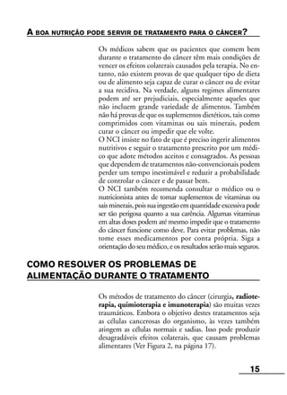 15
A BOA NUTRIÇÃO PODE SERVIR DE TRATAMENTO PARA O CÂNCER?
Os médicos sabem que os pacientes que comem bem
durante o tratamento do câncer têm mais condições de
vencer os efeitos colaterais causados pela terapia. No en-
tanto, não existem provas de que qualquer tipo de dieta
ou de alimento seja capaz de curar o câncer ou de evitar
a sua recidiva. Na verdade, alguns regimes alimentares
podem até ser prejudiciais, especialmente aqueles que
não incluem grande variedade de alimentos. Também
não há provas de que os suplementos dietéticos, tais como
comprimidos com vitaminas ou sais minerais, podem
curar o câncer ou impedir que ele volte.
O NCI insiste no fato de que é preciso ingerir alimentos
nutritivos e seguir o tratamento prescrito por um médi-
co que adote métodos aceitos e consagrados. As pessoas
que dependem de tratamentos não-convencionais podem
perder um tempo inestimável e reduzir a probabilidade
de controlar o câncer e de passar bem.
O NCI também recomenda consultar o médico ou o
nutricionista antes de tomar suplementos de vitaminas ou
saisminerais,poissuaingestãoemquantidadeexcessivapode
ser tão perigosa quanto a sua carência. Algumas vitaminas
em altas doses podem até mesmo impedir que o tratamento
do câncer funcione como deve. Para evitar problemas, não
tome esses medicamentos por conta própria. Siga a
orientação do seu médico, e os resultados serão mais seguros.
COMO RESOLVER OS PROBLEMAS DE
ALIMENTAÇÃO DURANTE O TRATAMENTO
Os métodos de tratamento do câncer (cirurgia, radiote-
rapia, quimioterapia e imunoterapia) são muitas vezes
traumáticos. Embora o objetivo destes tratamentos seja
as células cancerosas do organismo, às vezes também
atingem as células normais e sadias. Isso pode produzir
desagradáveis efeitos colaterais, que causam problemas
alimentares (Ver Figura 2, na página 17).
 