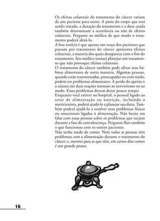 16
Os efeitos colaterais do tratamento do câncer variam
de um paciente para outro. A parte do corpo que está
sendo tratada, a duração do tratamento e a dose usada
também determinam a ocorrência ou não de efeitos
colaterais. Pergunte ao médico de que modo o trata-
mento poderá afetá-lo.
A boa notícia é que apenas um terço dos pacientes que
passam por tratamento do câncer apresenta efeitos
colaterais, a maioria dos quais desaparece com o fim do
tratamento. Seu médico tentará planejar um tratamen-
to que não provoque efeitos colaterais.
O tratamento do câncer também pode afetar seus há-
bitos alimentares de outra maneira. Algumas pessoas,
quando estão transtornadas, preocupadas ou com medo,
podem ter problemas alimentares. A perda do apetite e
a náusea são duas reações normais ao nervosismo ou ao
medo. Esses problemas devem durar pouco tempo.
Enquanto você estiver no hospital, o pessoal ligado ao
setor de alimentação ou nutrição, incluindo o
nutricionista, poderá ajudá-lo a planejar sua dieta.Tam-
bém poderá ajudá-lo a resolver seus problemas físicos
ou emocionais ligados à alimentação. Não hesite em
falar com essas pessoas sobre os problemas que surjam
durante a fase de convalescença. Pergunte-lhes também
o que funcionou com os outros pacientes.
Não tenha medo de comer. Nem todas as pessoas têm
problemas com a alimentação durante o tratamento do
câncer, e, mesmo para as que têm, em certos dias comer
é um grande prazer.
 