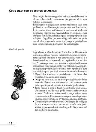18
COMO LIDAR COM OS EFEITOS COLATERAIS
Nesta seção daremos sugestões práticas para lidar com os
efeitos colaterais do tratamento, que possam afetar seus
hábitos alimentares.
Essas sugestões já ajudaram outros pacientes a lidar com
problemas de alimentação que podem ser frustrantes.
Experimente todas as idéias até achar a que dê melhores
resultados. Externe suas necessidades e preocupações para
amigos e familiares, sobretudo para os que preparam suas
refeições. Diga-lhes que você dá grande valor ao apoio
que eles lhe possam dar nessa fase em que é preciso lutar
para solucionar seus problemas de alimentação.
Perda de apetite
A perda ou a falta de apetite é um dos problemas mais
comuns do câncer e do seu tratamento. Muitas coisas afe-
tam o apetite, inclusive o mal-estar (náusea, vômito) e o
fato de sentir-se transtornado ou deprimido por ter cân-
cer. A pessoa que tem essas sensações, sejam elas físicas ou
emocionais, pode perder o interesse por comer. As seguin-
tes sugestões podem ajudar a tornar mais agradável a hora
das refeições para que você tenha mais vontade de comer:
• Mantenha a calma, especialmente na hora das
refeições. Não coma com pressa.
• Ocupe-se com o maior número possível de atividades
normais. No entanto, se não estiver com vontade e não
quiser participar delas, não se sinta obrigado a isso.
• Tente mudar a hora, o lugar e o ambiente onde come.
Um jantar à luz de velas pode tornar a refeição mais
atraente. Ponha uma mesa colorida, ouça música suave
enquanto come. Coma com outras pessoas ou fique assis-
tindo ao seu programa deTV favorito durante a refeição.
• Coma sempre que tiver fome. O número de refeições
do dia não precisa ser exatamente as três principais.
Várias pequenas refeições ao longo do dia podem até
dar melhores resultados.
 
