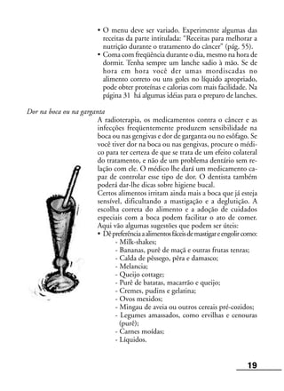 19
• O menu deve ser variado. Experimente algumas das
receitas da parte intitulada: “Receitas para melhorar a
nutrição durante o tratamento do câncer” (pág. 55).
• Coma com freqüência durante o dia, mesmo na hora de
dormir. Tenha sempre um lanche sadio à mão. Se de
hora em hora você der umas mordiscadas no
alimento correto ou uns goles no líquido apropriado,
pode obter proteínas e calorias com mais facilidade. Na
página 31 há algumas idéias para o preparo de lanches.
Dor na boca ou na garganta
A radioterapia, os medicamentos contra o câncer e as
infecções freqüentemente produzem sensibilidade na
boca ou nas gengivas e dor de garganta ou no esôfago. Se
você tiver dor na boca ou nas gengivas, procure o médi-
co para ter certeza de que se trata de um efeito colateral
do tratamento, e não de um problema dentário sem re-
lação com ele. O médico lhe dará um medicamento ca-
paz de controlar esse tipo de dor. O dentista também
poderá dar-lhe dicas sobre higiene bucal.
Certos alimentos irritam ainda mais a boca que já esteja
sensível, dificultando a mastigação e a deglutição. A
escolha correta do alimento e a adoção de cuidados
especiais com a boca podem facilitar o ato de comer.
Aqui vão algumas sugestões que podem ser úteis:
• Dêpreferênciaaalimentosfáceisdemastigareengolircomo:
- Milk-shakes;
- Bananas, purê de maçã e outras frutas tenras;
- Calda de pêssego, pêra e damasco;
- Melancia;
- Queijo cottage;
- Purê de batatas, macarrão e queijo;
- Cremes, pudins e gelatina;
- Ovos mexidos;
- Mingau de aveia ou outros cereais pré-cozidos;
- Legumes amassados, como ervilhas e cenouras
(purê);
- Carnes moídas;
- Líquidos.
 