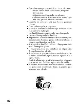 20
• Evite alimentos que possam irritar a boca, tais como:
- Frutos cítricos e seus sucos: laranja, tangerina,
toronja, etc;
- Alimentos condimentados ou salgados;
- Alimentos duros, ásperos ou secos, como legu-
mes crus, granola, torradas, biscoitos.
• Cozinhe os alimentos até que fiquem pastosos
e tenros.
• Corte tudo em pedaços pequenos.
• Misture os alimentos com manteiga, molhos e caldas
para facilitar a deglutição.
• Use liquidificador ou processador para fazer purês.
• Use canudinho para beber líquidos.
• Experimente comer os alimentos frios ou na tempera-
tura ambiente. A comida quente pode irritar a boca e a
garganta que já estejam sensíveis.
• Se a deglutição for difícil, inclinar a cabeça para trás ou
para a frente pode ajudar.
• Se houver azia, tente ficar sentado ou em pé por cerca
de uma hora após a refeição.
• Se os dentes e as gengivas estiverem sensíveis, o dentis-
ta poderá recomendar algum produto especial para a
higiene bucal.
• Enxágüe a boca com freqüência para retirar alimentos
e bactérias e para facilitar a regeneração dos tecidos.
• Fale com o médico sobre pastilhas e aerossóis anestési-
cos que possam sensibilizar a boca e a garganta pelo
tempo de uma refeição.
 
