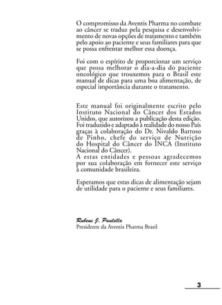 O compromisso da Aventis Pharma no combate
ao câncer se traduz pela pesquisa e desenvolvi-
mento de novas opções de tratamento e também
pelo apoio ao paciente e seus familiares para que
se possa enfrentar melhor essa doença.
Foi com o espírito de proporcionar um serviço
que possa melhorar o dia-a-dia do paciente
oncológico que trouxemos para o Brasil este
manual de dicas para uma boa alimentação, de
especial importância durante o tratamento.
Este manual foi originalmente escrito pelo
Instituto Nacional do Câncer dos Estados
Unidos, que autorizou a publicação desta edição.
Foi traduzido e adaptado à realidade do nosso País
graças à colaboração do Dr. Nivaldo Barroso
de Pinho, chefe do serviço de Nutrição
do Hospital do Câncer do INCA (Instituto
Nacional do Câncer).
A estas entidades e pessoas agradecemos
por sua colaboração em fornecer este serviço
à comunidade brasileira.
Esperamos que estas dicas de alimentação sejam
de utilidade para o paciente e seus familiares.
Rubens J. Paulella
Presidente da Aventis Pharma Brasil
3
 