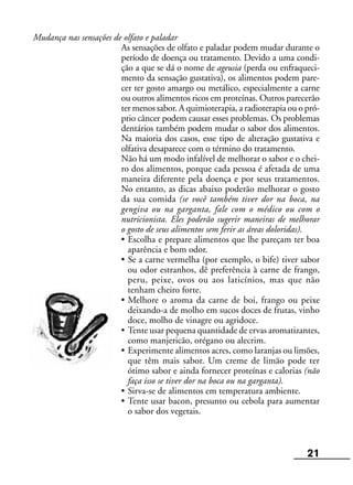 21
Mudança nas sensações de olfato e paladar
As sensações de olfato e paladar podem mudar durante o
período de doença ou tratamento. Devido a uma condi-
ção a que se dá o nome de ageusia (perda ou enfraqueci-
mento da sensação gustativa), os alimentos podem pare-
cer ter gosto amargo ou metálico, especialmente a carne
ou outros alimentos ricos em proteínas. Outros parecerão
ter menos sabor. A quimioterapia, a radioterapia ou o pró-
prio câncer podem causar esses problemas. Os problemas
dentários também podem mudar o sabor dos alimentos.
Na maioria dos casos, esse tipo de alteração gustativa e
olfativa desaparece com o término do tratamento.
Não há um modo infalível de melhorar o sabor e o chei-
ro dos alimentos, porque cada pessoa é afetada de uma
maneira diferente pela doença e por seus tratamentos.
No entanto, as dicas abaixo poderão melhorar o gosto
da sua comida (se você também tiver dor na boca, na
gengiva ou na garganta, fale com o médico ou com o
nutricionista. Eles poderão sugerir maneiras de melhorar
o gosto de seus alimentos sem ferir as áreas doloridas).
• Escolha e prepare alimentos que lhe pareçam ter boa
aparência e bom odor.
• Se a carne vermelha (por exemplo, o bife) tiver sabor
ou odor estranhos, dê preferência à carne de frango,
peru, peixe, ovos ou aos laticínios, mas que não
tenham cheiro forte.
• Melhore o aroma da carne de boi, frango ou peixe
deixando-a de molho em sucos doces de frutas, vinho
doce, molho de vinagre ou agridoce.
• Tente usar pequena quantidade de ervas aromatizantes,
como manjericão, orégano ou alecrim.
• Experimente alimentos acres, como laranjas ou limões,
que têm mais sabor. Um creme de limão pode ter
ótimo sabor e ainda fornecer proteínas e calorias (não
faça isso se tiver dor na boca ou na garganta).
• Sirva-se de alimentos em temperatura ambiente.
• Tente usar bacon, presunto ou cebola para aumentar
o sabor dos vegetais.
 