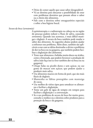 22
• Deixe de comer aquilo que cause sabor desagradável.
• Vá ao dentista para descartar a possibilidade de estar
com problemas dentários que possam afetar o sabor
ou o cheiro dos alimentos.
• Fale com o dentista sobre enxaguatórios especiais
e sobre a boa higiene bucal.
Secura da boca (xerostomia)
A quimioterapia e a radioterapia na cabeça ou na região
do pescoço podem reduzir o fluxo de saliva, causando
xerostomia. Quando isso acontece, é mais difícil masti-
gar e deglutir. A secura da boca também pode mudar o
sabor dos alimentos. As sugestões abaixo podem ajudar
a enfrentar esse problema. Além disso, também são apli-
cáveis a esse caso as idéias destinadas a aliviar o problema
de dor na boca ou na garganta, que também podem faci-
litar a deglutição dos alimentos.
• Tente usar alimentos e bebidas muito doces ou ácidos,
como a limonada, que podem favorecer a produção de
saliva (não faça isso se tiver também dor na boca ou na
garganta).
• Chupe balas ou picolés duros e sem açúcar, ou use
goma de mascar sem açúcar, que podem ajudar a
produzir mais saliva.
• Use alimentos macios em forma de purê, que são mais
fáceis de deglutir.
• Mantenha os lábios protegidos com manteiga
de cacau.
• Use molhos de vários tipos para umedecer os alimen-
tos e facilitar a deglutição.
• Tome um gole de água de tempos em tempos para
facilitar a deglutição e a conversação.
• Se o seu problema de secura da boca for muito grave,
consulte o médico ou o dentista sobre produtos para a
proteção da boca e da garganta.
 