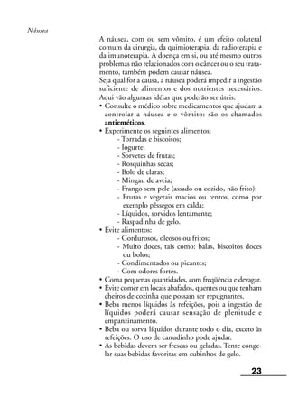 23
Náusea
A náusea, com ou sem vômito, é um efeito colateral
comum da cirurgia, da quimioterapia, da radioterapia e
da imunoterapia. A doença em si, ou até mesmo outros
problemas não relacionados com o câncer ou o seu trata-
mento, também podem causar náusea.
Seja qual for a causa, a náusea poderá impedir a ingestão
suficiente de alimentos e dos nutrientes necessários.
Aqui vão algumas idéias que poderão ser úteis:
• Consulte o médico sobre medicamentos que ajudam a
controlar a náusea e o vômito: são os chamados
antieméticos.
• Experimente os seguintes alimentos:
- Torradas e biscoitos;
- Iogurte;
- Sorvetes de frutas;
- Rosquinhas secas;
- Bolo de claras;
- Mingau de aveia;
- Frango sem pele (assado ou cozido, não frito);
- Frutas e vegetais macios ou tenros, como por
exemplo pêssegos em calda;
- Líquidos, sorvidos lentamente;
- Raspadinha de gelo.
• Evite alimentos:
- Gordurosos, oleosos ou fritos;
- Muito doces, tais como: balas, biscoitos doces
ou bolos;
- Condimentados ou picantes;
- Com odores fortes.
• Coma pequenas quantidades, com freqüência e devagar.
• Evite comer em locais abafados, quentes ou que tenham
cheiros de cozinha que possam ser repugnantes.
• Beba menos líquidos às refeições, pois a ingestão de
líquidos poderá causar sensação de plenitude e
empanzinamento.
• Beba ou sorva líquidos durante todo o dia, exceto às
refeições. O uso de canudinho pode ajudar.
• As bebidas devem ser frescas ou geladas. Tente conge-
lar suas bebidas favoritas em cubinhos de gelo.
 