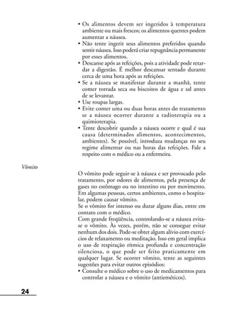 24
• Os alimentos devem ser ingeridos à temperatura
ambiente ou mais frescos; os alimentos quentes podem
aumentar a náusea.
• Não tente ingerir seus alimentos preferidos quando
sentir náusea. Isso poderá criar repugnância permanente
por esses alimentos.
• Descanse após as refeições, pois a atividade pode retar-
dar a digestão. É melhor descansar sentado durante
cerca de uma hora após as refeições.
• Se a náusea se manifestar durante a manhã, tente
comer torrada seca ou biscoitos de água e sal antes
de se levantar.
• Use roupas largas.
• Evite comer uma ou duas horas antes do tratamento
se a náusea ocorrer durante a radioterapia ou a
quimioterapia.
• Tente descobrir quando a náusea ocorre e qual é sua
causa (determinados alimentos, acontecimentos,
ambientes). Se possível, introduza mudanças no seu
regime alimentar ou nas horas das refeições. Fale a
respeito com o médico ou a enfermeira.
Vômito
O vômito pode seguir-se à náusea e ser provocado pelo
tratamento, por odores de alimentos, pela presença de
gases no estômago ou no intestino ou por movimento.
Em algumas pessoas, certos ambientes, como o hospita-
lar, podem causar vômito.
Se o vômito for intenso ou durar alguns dias, entre em
contato com o médico.
Com grande freqüência, controlando-se a náusea evita-
se o vômito. Às vezes, porém, não se consegue evitar
nenhum dos dois. Pode-se obter algum alívio com exercí-
cios de relaxamento ou meditação. Isso em geral implica
o uso de respiração rítmica profunda e concentração
silenciosa, o que pode ser feito praticamente em
qualquer lugar. Se ocorrer vômito, tente as seguintes
sugestões para evitar outros episódios:
• Consulte o médico sobre o uso de medicamentos para
controlar a náusea e o vômito (antieméticos).
 