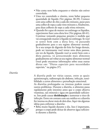 25
• Não coma nem beba enquanto o vômito não estiver
controlado.
• Uma vez controlado o vômito, tente beber pequena
quantidade de líquido (Ver páginas 38-39). Comece
com uma colher de chá a cada dez minutos, passe para
uma colher de sopa a cada vinte minutos e, finalmente,
para duas colheres de sopa a cada trinta minutos.
• Quando for capaz de manter no estômago os líquidos,
experimente fazer uma dieta leve (Ver páginas 40-41).
Continue tomando pequenas porções à medida que
vai conseguindo manter o líquido no estômago. Se você
se sentir bem com a dieta leve, vá passando
gradualmente para o seu regime alimentar normal.
Se o seu tempo de digestão do leite for longo demais,
pode ser interessante você tentar uma dieta pastosa,
em vez da líquida. Quando você se sentir bem com a
dieta pastosa, vá acrescentando mais alimentos
gradualmente até voltar ao seu regime alimentar normal
(você pode encontrar informações sobre essas outras
dietas em: “Dietas especiais para necessidades
especiais,” na página 37).
Diarréia
A diarréia pode ter várias causas, entre as quais:
quimioterapia, radioterapia do abdome, infecção, sensi-
bilidade a certos alimentos e perturbação emocional.
As diarréias prolongadas ou intensas podem causar
outros problemas. Durante a diarréia, o alimento passa
rapidamente pelo intestino antes que o corpo absorva
vitaminas, sais minerais e água em quantidade suficien-
te. Isso pode causar desidratação e aumentar o risco de
infecção. Entre em contato com seu médico se a diarréia
for intensa ou durar mais de dois dias. Aqui vão algumas
idéias para enfrentar a diarréia:
• Beba muito líquido durante o dia. Isso é importante,
porque o corpo pode deixar de absorver água suficien-
te durante a diarréia.
 