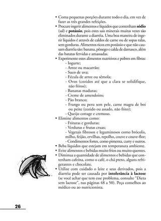 26
• Coma pequenas porções durante todo o dia, em vez de
fazer as três grandes refeições.
• Procureingeriralimentoselíquidosquecontenhamsódio
(sal) e potássio, pois estes sais minerais muitas vezes são
eliminados durante a diarréia. Uma boa maneira de inge-
rir líquidos é através de caldos de carne ou de sopas ralas,
semgorduras.Alimentosricosempotássioequenãocau-
samdiarréiasão:banana,pêssegoecaldadedamasco,além
das batatas fervidas e amassadas.
• Experimente estes alimentos nutritivos e pobres em fibras:
- Iogurte;
- Arroz ou macarrão;
- Suco de uva;
- Fécula de arroz ou sêmola;
- Ovos (cozidos até que a clara se solidifique,
não fritos);
- Bananas maduras;
- Creme de amendoins;
- Pão branco;
- Frango ou peru sem pele, carne magra de boi
ou peixe (cozido ou assado, não frito);
- Queijo cottage e cremoso.
• Elimine alimentos como:
- Frituras e gorduras;
- Verduras e frutas cruas;
- Vegetais fibrosos e leguminosos como brócolis,
milho, feijão, ervilhas, repolho, couve e couve-flor;
- Condimentos fortes, como pimenta, curry e outros.
• Beba líquidos que estejam em temperatura ambiente.
• Evite alimentos e bebidas muito frios ou muito quentes.
• Diminua a quantidade de alimentos e bebidas que con-
tenham cafeína, como o café, o chá preto, alguns refri-
gerantes e chocolate.
• Utilize com cuidado o leite e seus derivados, pois a
diarréia pode ser causada por intolerância à lactose
(se você achar que tem esse problema, consulte “Dieta
sem lactose”, nas páginas 48 a 50). Peça conselhos ao
médico ou ao nutricionista.
 