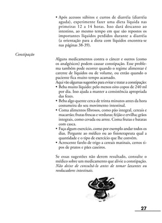 27
• Após acessos súbitos e curtos de diarréia (diarréia
aguda), experimente fazer uma dieta líquida nas
primeiras 12 a 14 horas. Isso dará descanso ao
intestino, ao mesmo tempo em que são repostos os
importantes líquidos perdidos durante a diarréia
(a orientação para a dieta com líquidos encontra-se
nas páginas 38-39).
Constipação
Alguns medicamentos contra o câncer e outros (como
os analgésicos) podem causar constipação. Esse proble-
ma também pode ocorrer quando o regime alimentar é
carente de líquidos ou de volume, ou então quando o
paciente fica muito tempo acamado.
Aquivãoalgumassugestõesparaevitaretrataraconstipação:
• Beba muito líquido: pelo menos oito copos de 240 ml
por dia. Isso ajuda a manter a consistência apropriada
das fezes.
• Beba algo quente cerca de trinta minutos antes da hora
costumeira do seu movimento intestinal.
• Coma alimentos fibrosos, como pão integral, cereais e
macarrão; frutas frescas e verduras; feijão e ervilha; grãos
integrais, como cevada ou arroz. Coma frutas e batatas
com casca.
• Faça algum exercício, como por exemplo andar todos os
dias. Pergunte ao médico ou ao fisioterapeuta qual a
quantidade e o tipo de exercício que lhe convém.
• Acrescente farelo de trigo a cereais matinais, certos ti-
pos de pratos e pães caseiros.
Se essas sugestões não derem resultado, consulte o
médico sobre um medicamento que alivie a constipação.
Não deixe de consultá-lo antes de tomar laxantes ou
reeducadores intestinais.
 