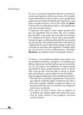 28
Ganho de peso
Às vezes, os pacientes engordam durante o tratamento,
mesmo sem ingerirem calorias em excesso. Por exemplo,
certos medicamentos contra o câncer, como a prednisona,
podem causar retenção de líquido pelo organismo, o que
induz ao ganho de peso; a isso se dá o nome de edema.
O peso extra é constituído por água, e não significa que
você está comendo demais.
É importante não começar a fazer regime quando achar
que está engordando. Em vez disso, fale com o médico
para descobrir o que pode estar causando essa alteração.
Se o medicamento contra o câncer estiver provocando a
retenção de água, o médico poderá pedir-lhe que consulte
um nutricionista. Este poderá ensinar-lhe como diminuir
a ingestão de sal, o que é importante, porque o sal provoca
a retenção de mais água pelo organismo. Também pode-
rão ser prescritos certos medicamentos, chamados
diuréticos, que ajudam a livrar-se do líquido excessivo.
Cáries
O câncer e o seu tratamento podem causar cáries e ou-
tros problemas dentários e gengivais. As mudanças nos
hábitos alimentares também podem agravar esse proble-
ma. Se você comer com freqüência, ou ingerir grande
quantidade de doces, poderá precisar escovar os dentes
mais vezes por dia. Uma boa idéia é escovar os dentes
após cada refeição e mesmo depois de um lanchinho.
Aqui vão algumas idéias para evitar os problemas dentários:
• Não deixe de ir ao dentista regularmente. Os pacientes
que estejam recebendo algum tratamento que afete a
boca (por exemplo, radiação na região da cabeça e no
pescoço) podem precisar ir ao dentista com freqüência
maior que a costumeira.
• Use escova de dentes macia. Peça ao médico ou
ao dentista que indique algum tipo especial de escova
e/ou de creme dental se suas gengivas estiverem
sensíveis demais.
 