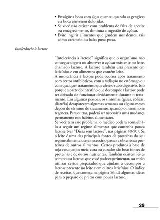 29
• Enxágüe a boca com água quente, quando as gengivas
e a boca estiverem doloridas.
• Se você não estiver com problema de falta de apetite
ou emagrecimento, diminua a ingestão de açúcar.
• Evite ingerir alimentos que grudem nos dentes, tais
como caramelo ou balas puxa-puxa.
Intolerância à lactose
“Intolerância à lactose” significa que o organismo não
consegue digerir ou absorver o açúcar existente no leite,
chamado lactose. A lactose também está presente em
laticínios e em alimentos que contêm leite.
A intolerância à lactose pode ocorrer após tratamento
com certos antibióticos, com a radiação no estômago ou
com qualquer tratamento que afete o tubo digestivo. Isto
porque a parte do intestino que decompõe a lactose pode
ter deixado de funcionar devidamente durante o trata-
mento. Em algumas pessoas, os sintomas (gases, cólicas,
diarréia) desaparecem algumas semanas ou alguns meses
depois do término do tratamento, quando o intestino se
regenera. Para outras, poderá ser necessária uma mudança
permanente nos hábitos alimentares.
Se você tem esse problema, o médico poderá aconselhá-
lo a seguir um regime alimentar que contenha pouca
lactose (ver “Dieta sem lactose”, nas páginas 48-50). Se
o leite é uma das principais fontes de proteínas do seu
regime alimentar, será necessário passar a obter essas pro-
teínas de outros alimentos. Certos produtos à base de
soja e os queijos meia-cura ou curados são boas fontes de
proteínas e de outros nutrientes. Também existem leites
com pouca lactose, que você pode experimentar, ou então
utilizar certos preparados que ajudam a decompor a
lactose presente no leite e em outros laticínios. O índice
de receitas, que começa na página 56, dá algumas idéias
para o preparo de pratos com pouca lactose.
 