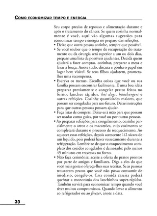 30
COMO ECONOMIZAR TEMPO E ENERGIA
Seu corpo precisa de repouso e alimentação durante e
após o tratamento do câncer. Se quem cozinha normal-
mente é você, aqui vão algumas sugestões para
economizar tempo e energia no preparo das refeições.
• Deixe que outra pessoa cozinhe, sempre que possível.
• Se você souber que o tempo de recuperação do trata-
mento ou da cirurgia será superior a um ou dois dias,
prepare uma lista de possíveis ajudantes. Decida quem
ajudará a fazer compras, cozinhar, preparar a mesa e
lavar a louça. Anote tudo, discuta e ponha o papel em
lugar bem visível. Se seus filhos ajudarem, prometa-
lhes uma recompensa.
• Escreva os menus. Escolha coisas que você ou sua
família possam encontrar facilmente. É uma boa idéia
preparar previamente e congelar pratos feitos no
forno, lanches rápidos, hot dogs, hamburgers e
outras refeições. Cozinhe quantidades maiores, que
possam ser congeladas para uso futuro. Deixe instruções
para que outras pessoas possam ajudar.
• Faça listas de compras. Deixe-as à mão para que possam
ser usadas como guias, por você ou por outras pessoas.
• Ao preparar refeições para congelamento, cozinhe par-
cialmente o arroz e os macarrões, cujo cozimento se
completará durante o processo de reaquecimento. Ao
aquecer essas refeições, depois acrescente 1/2 xícara de
um líquido, pois poderá haver ressecamento durante a
refrigeração. Lembre-se de que o reaquecimento com-
pleto dos cozidos congelados é demorado: pelo menos
45 minutos em travessas no forno.
• Não faça cerimônia: aceite a oferta de pratos prontos
por parte de amigos e familiares. Diga a eles do que
você mais gosta e ofereça-lhes suas receitas. Se as pessoas
trouxerem pratos que você não possa consumir de
imediato, congele-os. Essa comida caseira poderá
quebrar a monotonia dos lanchinhos super-rápidos.
Também servirá para economizar tempo quando você
tiver muitos compromissos. Quando levar o alimento
ao refrigerador ou ao freezer, anote a data.
 