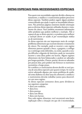 37
DIETAS ESPECIAIS PARA NECESSIDADES ESPECIAIS
Para quem tem necessidades especiais devido a doença ou
tratamento, o médico e o nutricionista podem prescrever
dietas especiais. Também podem sugerir algum produto
comercializado que ajude a suprir as necessidades alimen-
tares. Nas próximas páginas estaremos dando orientação
para as diversas dietas especiais utilizadas durante o trata-
mento do câncer. Você também encontrará informações
sobre produtos que podem melhorar a nutrição. Não se
esqueça de que as dietas especiais e os produtos para melhorar
a nutrição devem ser usados só por recomendação médica
ou do nutricionista.
As dietas especiais são um importante meio de corrigir
problemas alimentares que ocorram durante o tratamento
do câncer. Por exemplo, pode-se recorrer a um regime
alimentar pastoso quando a boca, a garganta, o esôfago
ou o estômago estão doloridos, ou então, quando a tera-
pia dificulta a digestão de laticínios, pode ser necessário
recorrer a uma dieta pobre em lactose. Alguns regimes
alimentares são bem balanceados e podem ser adotados
por longos períodos. Outros, porém, devem ser adotados
por poucos dias, pois podem não fornecer os nutrientes
necessários a longo prazo.
Só o médico e o nutricionista devem decidir se você pre-
cisa de uma dieta especial e por quanto tempo. Se você já
estiver adotando alguma, por outro problema de saúde,
tal como diabetes ou altas taxas de colesterol, o médico e
o nutricionista deverão trabalhar juntos para desenvol-
ver um novo regime.
As dietas especiais constantes desta parte dividem-se
nas seguintes categorias:
• dieta sem resíduos;
• dieta leve;
• dieta pastosa;
• dieta sem fibras;
• dieta sem lactose.
Para cada regime alimentar, você encontrará uma breve
explicação sobre a situação em que ele é recomendado,
 