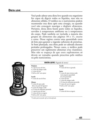 41
DIETA LEVE (Sugestão de menu)
Desjejum Lanche
• 1 copo de suco de fruta • 1 xícara de leite ou gemada
• 1 xícara de mingau coado
• 1 xícara de leite Jantar
• Café ou chá* com açúcar • 1 xícara de sopa cremosa coada
(com pequena quantidade
Lanche de carne peneirada)
• 1 xícara de suco de fruta • 1 xícara de leite
• 1 xícara de mingau coado
Almoço • 1/2 xícara da sobremesa permitida
• 1 xícara de sopa coada • 1 xícara de suco de vegetais
(feita com purê de legumes) • Café ou chá* com açúcar
• 1 xícara de mingau coado
• 1/2 xícara da sobremesa permitida Lanche
• 1 copo de suco de fruta • 1 xícara de leite ou iogurte
• 1 xícara de leite ou iogurte
• Café ou chá* com açúcar
*O médico pode recomendar café ou chá descafeinado.
DIETA LEVE
Você pode adotar uma dieta leve quando seu organismo
for capaz de digerir todos os líquidos, mas não os
alimentos sólidos. O médico ou o nutricionista podem
recomendar essa dieta após uma cirurgia, ou quando
você não conseguir mastigar e deglutir alimentos.
Portanto, dessa dieta fazem parte todos os líquidos,
servidos à temperatura ambiente ou à temperatura
do corpo. Pode também ser incluída a maioria dos
grupos de alimentos das páginas 10 e 11, exceto
a carne. Desse regime consta uma quantidade extra
de leite para garantir a ingestão suficiente de proteínas.
Se bem planejada, essa dieta pode ser adotada durante
períodos prolongados. Nesses casos, o médico pode
prescrever um suplemento alimentar e/ou vitamínico.
Mas não se esqueça de que esses suplementos só
devem ser tomados quando prescritos pelo médico
ou pelo nutricionista.
 