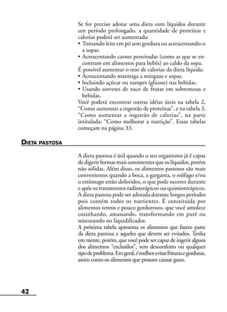 42
Se for preciso adotar uma dieta com líquidos durante
um período prolongado, a quantidade de proteínas e
calorias poderá ser aumentada:
• Tomando leite em pó sem gordura ou acrescentando-o
a sopas.
• Acrescentando carnes peneiradas (como as que se en-
contram em alimentos para bebês) ao caldo da sopa.
É possível aumentar o teor de calorias da dieta líquida:
• Acrescentando manteiga a mingaus e sopas.
• lncluindo açúcar ou xaropes (glicose) nas bebidas.
• Usando sorvetes de suco de frutas em sobremesas e
bebidas.
Você poderá encontrar outras idéias úteis na tabela 2,
“Como aumentar a ingestão de proteínas”, e na tabela 3,
“Como aumentar a ingestão de calorias”, na parte
intitulada: “Como melhorar a nutrição”. Essas tabelas
começam na página 33.
DIETA PASTOSA
A dieta pastosa é útil quando o seu organismo já é capaz
de digerir formas mais consistentes que os líquidos, porém
não sólidas. Além disso, os alimentos pastosos são mais
convenientes quando a boca, a garganta, o esôfago e/ou
o estômago estão doloridos, o que pode ocorrer durante
e após os tratamentos radioterápicos ou quimioterápicos.
A dieta pastosa pode ser adotada durante longos períodos
pois contém todos os nutrientes. É constituída por
alimentos tenros e pouco gordurosos, que você amolece
cozinhando, amassando, transformando em purê ou
misturando no liquidificador.
A próxima tabela apresenta os alimentos que fazem parte
da dieta pastosa e aqueles que devem ser evitados. Tenha
em mente, porém, que você pode ser capaz de ingerir alguns
dos alimentos “excluídos”, sem desconforto ou qualquer
tipodeproblema.Emgeral,émelhorevitarfriturasegorduras,
assim como os alimentos que possam causar gases.
 