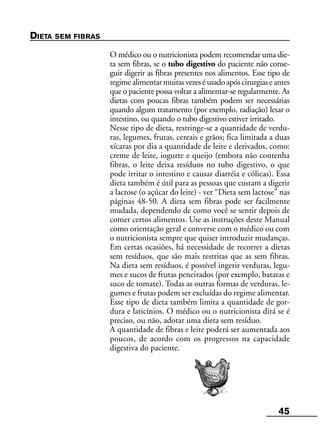 45
DIETA SEM FIBRAS
O médico ou o nutricionista podem recomendar uma die-
ta sem fibras, se o tubo digestivo do paciente não conse-
guir digerir as fibras presentes nos alimentos. Esse tipo de
regimealimentarmuitasvezeséusadoapóscirurgiaseantes
que o paciente possa voltar a alimentar-se regularmente. As
dietas com poucas fibras também podem ser necessárias
quando algum tratamento (por exemplo, radiação) lesar o
intestino, ou quando o tubo digestivo estiver irritado.
Nesse tipo de dieta, restringe-se a quantidade de verdu-
ras, legumes, frutas, cereais e grãos; fica limitada a duas
xícaras por dia a quantidade de leite e derivados, como:
creme de leite, iogurte e queijo (embora não contenha
fibras, o leite deixa resíduos no tubo digestivo, o que
pode irritar o intestino e causar diarréia e cólicas). Essa
dieta também é útil para as pessoas que custam a digerir
a lactose (o açúcar do leite) - ver “Dieta sem lactose” nas
páginas 48-50. A dieta sem fibras pode ser facilmente
mudada, dependendo de como você se sentir depois de
comer certos alimentos. Use as instruções deste Manual
como orientação geral e converse com o médico ou com
o nutricionista sempre que quiser introduzir mudanças.
Em certas ocasiões, há necessidade de recorrer a dietas
sem resíduos, que são mais restritas que as sem fibras.
Na dieta sem resíduos, é possível ingerir verduras, legu-
mes e sucos de frutas peneirados (por exemplo, batatas e
suco de tomate). Todas as outras formas de verduras, le-
gumes e frutas podem ser excluídas do regime alimentar.
Esse tipo de dieta também limita a quantidade de gor-
dura e laticínios. O médico ou o nutricionista dirá se é
preciso, ou não, adotar uma dieta sem resíduo.
A quantidade de fibras e leite poderá ser aumentada aos
poucos, de acordo com os progressos na capacidade
digestiva do paciente.
 