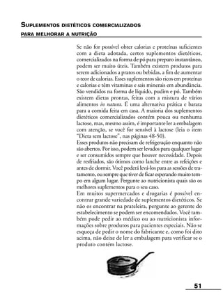 51
SUPLEMENTOS DIETÉTICOS COMERCIALIZADOS
PARA MELHORAR A NUTRIÇÃO
Se não for possível obter calorias e proteínas suficientes
com a dieta adotada, certos suplementos dietéticos,
comercializados na forma de pó para preparo instantâneo,
podem ser muito úteis. Também existem produtos para
serem adicionados a pratos ou bebidas, a fim de aumentar
o teor de calorias. Esses suplementos são ricos em proteínas
e calorias e têm vitaminas e sais minerais em abundância.
São vendidos na forma de líquido, pudim e pó. Também
existem dietas prontas, feitas com a mistura de vários
alimentos in natura. É uma alternativa prática e barata
para a comida feita em casa. A maioria dos suplementos
dietéticos comercializados contém pouca ou nenhuma
lactose, mas, mesmo assim, é importante ler a embalagem
com atenção, se você for sensível à lactose (leia o item
“Dieta sem lactose”, nas páginas 48-50).
Esses produtos não precisam de refrigeração enquanto não
são abertos. Por isso, podem ser levados para qualquer lugar
e ser consumidos sempre que houver necessidade. Depois
de resfriados, são ótimos como lanche entre as refeições e
antes de dormir. Você poderá levá-los para as sessões de tra-
tamento,ousemprequetiverdeficaresperandomuitotem-
po em algum lugar. Pergunte ao nutricionista quais são os
melhores suplementos para o seu caso.
Em muitos supermercados e drogarias é possível en-
contrar grande variedade de suplementos dietéticos. Se
não os encontrar na prateleira, pergunte ao gerente do
estabelecimento se podem ser encomendados. Você tam-
bém pode pedir ao médico ou ao nutricionista infor-
mações sobre produtos para pacientes especiais. Não se
esqueça de pedir o nome do fabricante e, como foi dito
acima, não deixe de ler a embalagem para verificar se o
produto contém lactose.
 