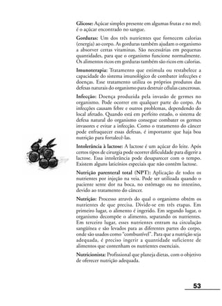 53
Glicose: Açúcar simples presente em algumas frutas e no mel;
é o açúcar encontrado no sangue.
Gorduras: Um dos três nutrientes que fornecem calorias
(energia) ao corpo. As gorduras também ajudam o organismo
a absorver certas vitaminas. São necessárias em pequenas
quantidades, para que o organismo funcione normalmente.
Os alimentos ricos em gorduras também são ricos em calorias.
Imunoterapia: Tratamento que estimula ou restabelece a
capacidade do sistema imunológico de combater infecções e
doenças. Esse tratamento utiliza os próprios produtos das
defesas naturais do organismo para destruir células cancerosas.
Infecção: Doença produzida pela invasão de germes no
organismo. Pode ocorrer em qualquer parte do corpo. As
infecções causam febre e outros problemas, dependendo do
local afetado. Quando está em perfeito estado, o sistema de
defesa natural do organismo consegue combater os germes
invasores e evitar a infecção. Como o tratamento do câncer
pode enfraquecer essas defesas, é importante que haja boa
nutrição para fortalecê-las.
Intolerância à lactose: A lactose é um açúcar do leite. Após
certos tipos de cirurgia pode ocorrer dificuldade para digerir a
lactose. Essa intolerância pode desaparecer com o tempo.
Existem alguns laticínios especiais que não contêm lactose.
Nutrição parenteral total (NPT): Aplicação de todos os
nutrientes por injeção na veia. Pode ser utilizada quando o
paciente sente dor na boca, no estômago ou no intestino,
devido ao tratamento do câncer.
Nutrição: Processo através do qual o organismo obtém os
nutrientes de que precisa. Divide-se em três etapas. Em
primeiro lugar, o alimento é ingerido. Em segundo lugar, o
organismo decompõe o alimento, separando os nutrientes.
Em terceiro lugar, esses nutrientes entram na circulação
sangüínea e são levados para as diferentes partes do corpo,
onde são usados como “combustível”. Para que a nutrição seja
adequada, é preciso ingerir a quantidade suficiente de
alimentos que contenham os nutrientes essenciais.
Nutricionista: Profissional que planeja dietas, com o objetivo
de oferecer nutrição adequada.
 