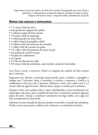 60
Experimente este arroz exótico, de sabor bem oriental. Enriquecido com nozes, frutas e
especiarias, é indicado para acompanhar legumes recheados, frangos ou peixe.
Preparo: 40 minutos (mais o tempo de molho). Rendimento: 6 porções
ARROZ COM ABACAXI E ESPECIARIAS
• 1 1
/2 xícara (chá) de arroz
• uma pitada de estigmas de açafrão
• 5 colheres (sopa) de leite morno
• 1/3 xícara (chá) de manteiga
• 1 cebola grande em fatias finas
• 1 colher (sopa) de gengibre ralado
• 2 colheres (chá) de sementes de cominho
• 1 colher (chá) de coentro em grãos
• 1/4 colher (chá) de pimenta-do-reino em pó
• um pedaço de canela em pau
• 10 grãos de cardamomo
• sal a gosto
• 1/2 lata de abacaxi em calda
• 2/3 xícara (chá) de amêndoas, caju torrado e pistache misturados
Lave bem o arroz e escorra-o. Deixe os estigmas de açafrão no leite morno
por 5 minutos.
Enquanto isso, derreta a manteiga numa panela, junte a cebola e o gengibre e
refogue por 5 minutos. Junte o cominho, o coentro, a pimenta, a canela e o
cardamomo e frite por mais 2 minutos. Adicione o arroz, sal e cubra com 2 a 3
xícaras (chá) de água fervente. Misture bem, tampe e cozinhe por 6 minutos.
Despeje o leite com açafrão sobre o arroz, distribuindo-o com movimentos em
ziguezague; não mexa, pois o açafrão deverá corar e aromatizar somente algumas
partes do arroz. Tampe e continue o cozimento em fogo médio, até a água ter
sido completamente absorvida.
Adicione ao arroz metade do abacaxi, picado e escorrido, e metade das amêndoas.
Ponha o arroz num prato e enfeite com o abacaxi e as amêndoas restantes.
 
