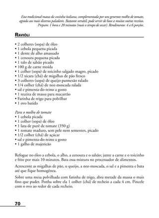 70
Esta tradicional massa da cozinha italiana, complementada por um generoso molho de tomate,
agrada aos mais diversos paladares. Bastante versátil, pode servir de base a muitas outras receitas.
Preparo: 1 hora e 20 minutos (mais o tempo de secar). Rendimento: 4 a 6 porções.
RAVIÓLI
• 2 colheres (sopa) de óleo
• 1 cebola pequena picada
• 1 dente de alho amassado
• 1 cenoura pequena picada
• 1 talo de salsão picado
• 100 g de carne moída
• 1 colher (sopa) de toicinho salgado magro, picado
• 1/2 xícara (chá) de migalhas de pão fresco
• 3 colheres (sopa) de queijo parmesão ralado
• 1/4 colher (chá) de noz-moscada ralada
• sal e pimenta-do-reino a gosto
• 1 receita de massa para macarrão
• Farinha de trigo para polvilhar
• 1 ovo batido
Para o molho de tomate
• 1 cebola picada
• 1 colher (sopa) de óleo
• 1 lata de purê de tomate (350 g)
• 1 tomate maduro, sem pele nem sementes, picado
• 1/2 colher (chá) de açúcar
• sal e pimenta-do-reino a gosto
• 1 galho de majericão
Refogue no óleo a cebola, o alho, a cenoura e o salsão; junte a carne e o toicinho
e frite por mais 10 minutos. Bata essa mistura no processador de alimentos.
Acrescente as migalhas de pão, o queijo, a noz-moscada, o sal e a pimenta e bata
até que fique homogênea.
Sobre uma mesa polvilhada com farinha de trigo, abra metade da massa o mais
fino que puder. Ponha sobre ela 1 colher (chá) de recheio a cada 4 cm. Pincele
com o ovo ao redor de cada recheio.
 