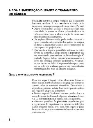 8
A BOA ALIMENTAÇÃO DURANTE O TRATAMENTO
DO CÂNCER
Uma dieta nutritiva é sempre vital para que o organismo
funcione melhor. A boa nutrição é ainda mais
importante para as pessoas que sofrem de câncer. Por quê?
• Quem come melhor durante o tratamento tem mais
capacidade de vencer os efeitos colaterais deste e de
enfrentar, com êxito, a administração de doses mais
altas de certos medicamentos.
• Um regime alimentar sadio pode ajudar a manter o
vigor, evitando a degeneração dos tecidos do corpo e
ajudando a reconstruir aqueles que o tratamento do
câncer possa ter prejudicado.
• Quando não se ingere a quantidade suficiente ou o tipo
correto de alimento, o corpo utiliza os nutrientes que
tem armazenado para servirem de fonte de energia. O
resultado é que as defesas naturais se enfraquecem, e o
corpo não consegue combater as infecções. No entan-
to, esse sistema de defesa é importantíssimo para quem
tem de enfrentar o câncer, pois, nessas circunstâncias,
é sempre grande o risco de adquirir infecções.
QUAL O TIPO DE ALIMENTO NECESSÁRIO?
Uma boa regra é ingerir vários alimentos diferentes
todos os dias. Nenhum alimento ou grupo de alimentos
contém todos os nutrientes necessários. Para manter o
vigor do organismo, a dieta deve conter porções diárias
dos seguintes grupos de alimentos:
• Frutas e vegetais: Verduras cruas ou cozidas, frutas e
sucos de frutas são fontes de algumas vitaminas (como
A e C) e de sais minerais necessários ao organismo.
• Alimentos protéicos: As proteínas contribuem para
a regeneração do organismo e o combate às infecções.
Carnes em geral, peixes, aves, ovos, leite, iogurte e queijo
fornecemnãosóproteínas comotambémmuitas vitaminas
e sais minerais.
 