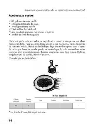 76
Calorias
por porção
Proteína
g/porção Sem fibras Sem lactose
Dietas especiais
281 25 *
Experimente estas almôndegas: elas são macias e têm um aroma especial.
ALMÔNDEGAS SUECAS
• 350 g de coxão mole moído
• 1/2 xícara de farinha de rosca
• 1 ovo ligeiramente batido
• 2/3 de colher de chá de sal
• Uma pitada de pimenta e de outros temperos
• 1 colher de sopa de margarina
Com um garfo, misture todos os ingredientes, exceto a margarina, até obter
homogeneidade. Faça as almôndegas, doure-as na margarina, numa frigideira
de tamanho médio. Retire as almôndegas, faça um molho espesso com o sumo
da carne que ficou na panela, ponha as almôndegas de volta no molho e deixe
cozinhar, com a panela tampada, durante uma hora a uma hora e meia. Pode ser
congelado cru ou cozido. Rende 4 porções.
Contribuição de Ruth Gilbert.
* Use farinha de rosca feita de pão sem leite.
Leve Pastosa
 