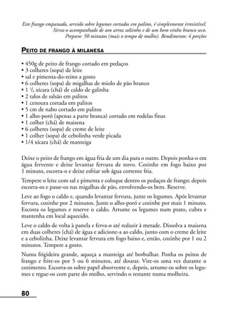 80
Este frango empanado, servido sobre legumes cortados em palitos, é simplesmente irresistível.
Sirva-o acompanhado de um arroz soltinho e de um bom vinho branco seco.
Preparo: 50 minutos (mais o tempo de molho). Rendimento: 4 porções
PEITO DE FRANGO À MILANESA
• 450g de peito de frango cortado em pedaços
• 3 colheres (sopa) de leite
• sal e pimenta-do-reino a gosto
• 6 colheres (sopa) de migalhas de miolo de pão branco
• 1 1
/4 xícara (chá) de caldo de galinha
• 2 talos de salsão em palitos
• 1 cenoura cortada em palitos
• 5 cm de nabo cortado em palitos
• 1 alho-poró (apenas a parte branca) cortado em rodelas finas
• 1 colher (chá) de maisena
• 6 colheres (sopa) de creme de leite
• 1 colher (sopa) de cebolinha verde picada
• 1/4 xícara (chá) de manteiga
Deixe o peito de frango em água fria de um dia para o outro. Depois ponha-o em
água fervente e deixe levantar fervura de novo. Cozinhe em fogo baixo por
1 minuto, escorra-o e deixe esfriar sob água corrente fria.
Tempere o leite com sal e pimenta e coloque dentro os pedaços de frango; depois
escorra-os e passe-os nas migalhas de pão, envolvendo-os bem. Reserve.
Leve ao fogo o caldo e, quando levantar fervura, junte os legumes. Após levantar
fervura, cozinhe por 2 minutos. Junte o alho-poró e cozinhe por mais 1 minuto.
Escorra os legumes e reserve o caldo. Arrume os legumes num prato, cubra e
mantenha em local aquecido.
Leve o caldo de volta à panela e ferva-o até reduzir à metade. Dissolva a maisena
em duas colheres (chá) de água e adicione-a ao caldo, junto com o creme de leite
e a cebolinha. Deixe levantar fervura em fogo baixo e, então, cozinhe por 1 ou 2
minutos. Tempere a gosto.
Numa frigideira grande, aqueça a manteiga até borbulhar. Ponha os peitos de
frango e frite-os por 5 ou 6 minutos, até dourar. Vire-os uma vez durante o
cozimento. Escorra-os sobre papel absorvente e, depois, arrume-os sobre os legu-
mes e regue-os com parte do molho, servindo o restante numa molheira.
 