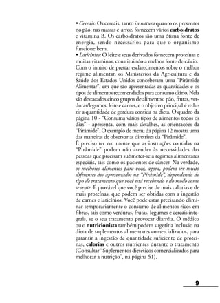 9
• Cereais: Os cereais, tanto in natura quanto os presentes
no pão, nas massas e arroz, fornecem vários carboidratos
e vitamina B. Os carboidratos são uma ótima fonte de
energia, sendo necessários para que o organismo
funcione bem.
• Laticínios: O leite e seus derivados fornecem proteínas e
muitas vitaminas, constituindo a melhor fonte de cálcio.
Com o intuito de prestar esclarecimentos sobre o melhor
regime alimentar, os Ministérios da Agricultura e da
Saúde dos Estados Unidos conceberam uma “Pirâmide
Alimentar”, em que são apresentadas as quantidades e os
tiposdealimentosrecomendadosparaconsumodiário.Nela
são destacados cinco grupos de alimentos: pão, frutas, ver-
duras/legumes, leite e carnes, e o objetivo principal é redu-
zir a quantidade de gordura contida na dieta. O quadro da
página 10 - “Consuma vários tipos de alimentos todos os
dias” - apresenta, com mais detalhes, as orientações da
“Pirâmide”. O exemplo de menu da página 12 mostra uma
das maneiras de observar as diretrizes da “Pirâmide”.
É preciso ter em mente que as instruções contidas na
“Pirâmide” podem não atender às necessidades das
pessoas que precisam submeter-se a regimes alimentares
especiais, tais como os pacientes de câncer. Na verdade,
os melhores alimentos para você, agora, podem ser muito
diferentes dos apresentados na “Pirâmide”, dependendo do
tipo de tratamento que você está recebendo e do modo como
se sente. É provável que você precise de mais calorias e de
mais proteínas, que podem ser obtidas com a ingestão
de carnes e laticínios. Você pode estar precisando elimi-
nar temporariamente o consumo de alimentos ricos em
fibras, tais como verduras, frutas, legumes e cereais inte-
grais, se o seu tratamento provocar diarréia. O médico
ou o nutricionista também podem sugerir a inclusão na
dieta de suplementos alimentares comercializados, para
garantir a ingestão de quantidade suficiente de proteí-
nas, calorias e outros nutrientes durante o tratamento
(Consultar “Suplementos dietéticos comercializados para
melhorar a nutrição”, na página 51).
 