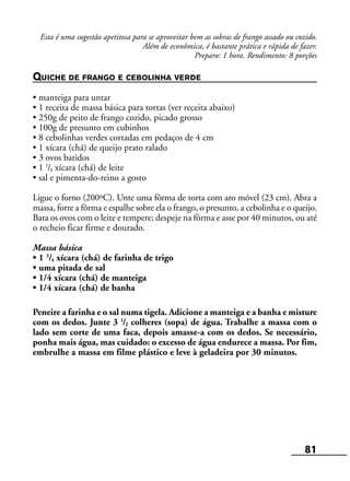 81
Esta é uma sugestão apetitosa para se aproveitar bem as sobras de frango assado ou cozido.
Além de econômica, é bastante prática e rápida de fazer.
Preparo: 1 hora. Rendimento: 8 porções
QUICHE DE FRANGO E CEBOLINHA VERDE
• manteiga para untar
• 1 receita de massa básica para tortas (ver receita abaixo)
• 250g de peito de frango cozido, picado grosso
• 100g de presunto em cubinhos
• 8 cebolinhas verdes cortadas em pedaços de 4 cm
• 1 xícara (chá) de queijo prato ralado
• 3 ovos batidos
• 1 1
/4 xícara (chá) de leite
• sal e pimenta-do-reino a gosto
Ligue o forno (200ºC). Unte uma fôrma de torta com aro móvel (23 cm). Abra a
massa, forre a fôrma e espalhe sobre ela o frango, o presunto, a cebolinha e o queijo.
Bata os ovos com o leite e tempere; despeje na fôrma e asse por 40 minutos, ou até
o recheio ficar firme e dourado.
Massa básica
• 1 3
/4 xícara (chá) de farinha de trigo
• uma pitada de sal
• 1/4 xícara (chá) de manteiga
• 1/4 xícara (chá) de banha
Peneire a farinha e o sal numa tigela. Adicione a manteiga e a banha e misture
com os dedos. Junte 3 1
/2 colheres (sopa) de água. Trabalhe a massa com o
lado sem corte de uma faca, depois amasse-a com os dedos. Se necessário,
ponha mais água, mas cuidado: o excesso de água endurece a massa. Por fim,
embrulhe a massa em filme plástico e leve à geladeira por 30 minutos.
 