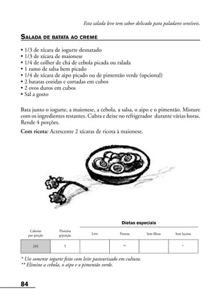 84
Leve Pastosa
Calorias
por porção
Proteína
g/porção Sem fibras Sem lactose
Dietas especiais
245 5 ** *
Esta salada leve tem sabor delicado para paladares sensíveis.
SALADA DE BATATA AO CREME
• 1/3 de xícara de iogurte desnatado
• 1/3 de xícara de maionese
• 1/4 de colher de chá de cebola picada ou ralada
• 1 ramo de salsa bem picado
• 1/4 de xícara de aipo picado ou de pimentão verde (opcional)
• 2 batatas cozidas e cortadas em cubos
• 2 ovos duros em cubos
• Sal a gosto
Bata junto o iogurte, a maionese, a cebola, a salsa, o aipo e o pimentão. Misture
com os ingredientes restantes. Cubra e deixe no refrigerador durante várias horas.
Rende 4 porções.
Com ricota: Acrescente 2 xícaras de ricota à maionese.
* Use somente iogurte feito com leite pasteurizado em cultura.
** Elimine a cebola, o aipo e o pimentão verde.
 